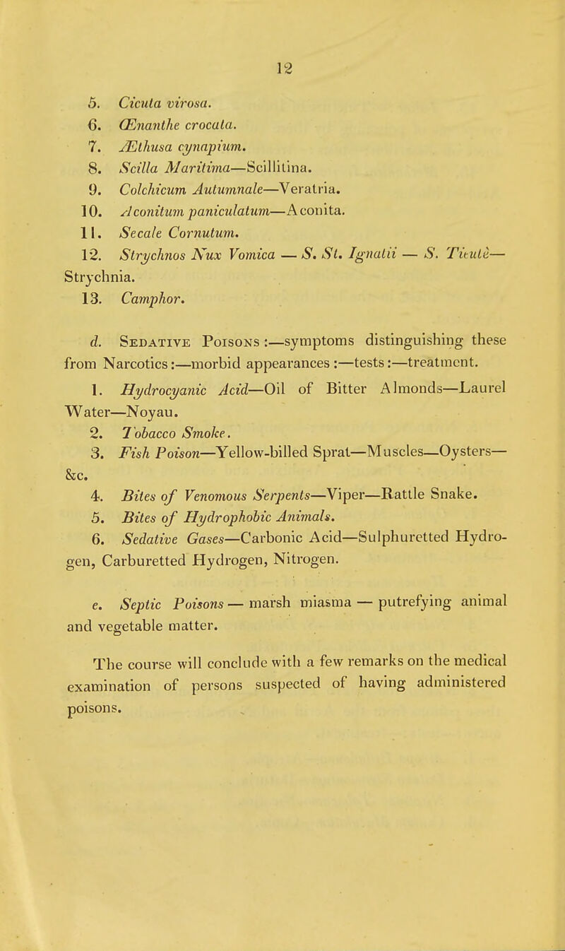 5. Cicula virosa. 6. CEnanthe crocata. 7. JElhusa c.ynnpium, 8. Scilla Maritima—Scillilina. 9. Colchicum Autumnale—Veratria. 10. ^Iconitum paniculatum—A conita. 11. Secale Cornutum. 12. Strj/chnos Nux Vomica — ^S*. St. Ignalii — S. Ti'tule— Strychnia. 13. Camphor. d. Sedative Poisons :—symptoms distinguishing these from Narcotics:—morbid appearances:—tests:—treatment. 1. Hydrocyanic Acid—Oil of Bitter Almonds—Laurel Water—Noyau. 2. l ohacco Smoke. 3. Fish Potson—Yellow-billed Sprat—Muscles—Oysters- Sec. 4. Biles of Venomous Serpents—Viper—Rattle Snake. 5. Bites of Hydrophobic Animals. 6. Sedative Gases—Carbonic Acid—Sulphuretted Hydro- gen, Carburetted Hydrogen, Nitrogen. e. Septic Poisons — marsh miasma — putrefying animal and vegetable matter. The course will conclude with a few remarks on the medical examination of persons suspected of having administered poisons.