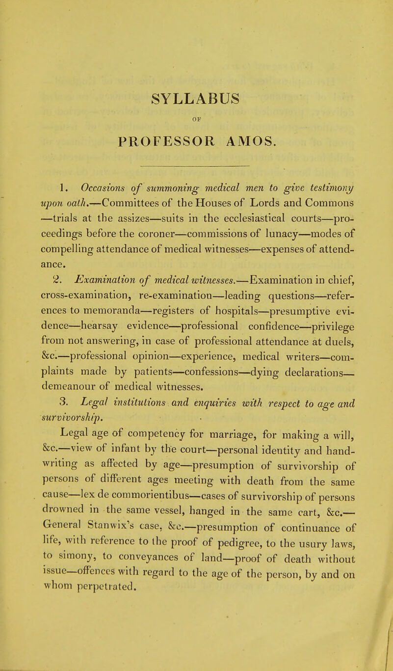 SYLLABUS OF PROFESSOR AMOS. 1. Occasions of summoning medical men to give testimony upon oalh.—Committees of the Houses of Lords and Commons —trials at the assizes—suits in the ecclesiastical courts—pro- ceedings before the coroner—commissions of lunacy—modes of compelling attendance of medical witnesses—expenses of attend- ance. 2. Examination of medical witnesses.—Examination in chief, cross-examination, re-examination—leading questions—refer- ences to memoranda—registers of hospitals—presumptive evi- dence—'hearsay evidence—professional confidence—privilege from not answering, in case of professional attendance at duels, &c.—professional opinion—experience, medical writers—com- plaints made by patients—confessions—dying declarations demeanour of medical witnesses. 3. Legal institutions and enquiries with respect to age and survivorship. Legal age of competency for marriage, for making a will, &c.—view of infant by the court—personal identity and hand- writing as affected by age—presumption of survivorship of persons of different ages meeting with death from the same cause—lex de commorientibus—cases of survivorship of persons drowned in the same vessel, hanged in the same cart, fee- General Stanwix's case, &c.—presumption of continuance of life, with reference to the proof of pedigree, to the usury laws, to simony, to conveyances of land—proof of death without issue—offences with regard to the age of the person, by and on whom perpetrated.