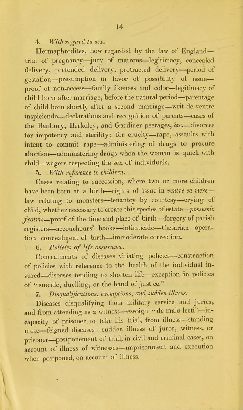 4. With regard to sex. Hermaphrodites, how regarded by the law of England— trial of pregnancy—jury of matrons—^legitimacy, concealed delivery, pretended delivery, protracted delivery—period of gestation—presumption in favor of possibility of issue- proof of non-access—family likeness and color—legitimacy of child born after marriage, before the natural period—parentage of child born shortly after a second marriage—writ de ventre inspiciendo—declarations and recognition of parents—cases of the Banbury, Berkeley, and Gardiner peerages, &c.—divorces for impotency and sterility; for cruelty—rape, assaults with intent to commit rape—administering of drugs to procure abortion—administering drugs when the woman is quick with child—wagers respecting the sex of individuals. 5. With reference to children. Cases relating to succession, where two or more children have been born at a birth—rights of issue in venire sa mere— law relating to monsters—tenantcy by courtesy—crying of child, whether necessary to create this species of estate—possessio fratris—proof of the time and place of birth—forgery of parish registers—accoucheurs' books—infanticide—Cassarian opera- tion concealt^ent of birth—immoderate correction. 6. Policies of life assurance. Concealments of diseases vitiating policies—construction of policies with reference to the health of the individual in- sured—diseases tending to shorten life—exception in policies of  suicide, duelling, or the hand of justice. 7. Disqualificationsy exemptions, and sudden illness. Diseases disqualifying from military service and juries, and from attending as a witness—essoign  de malo lecti—m- capacity of prisoner to take his trial, from illness—standing mute—feigned diseases—sudden illness of juror, witness, or prisoner—postponement of trial, in civil and criminal cases, on account of illness of witnesses—imprisonment and execution when postponed, on account of illness.
