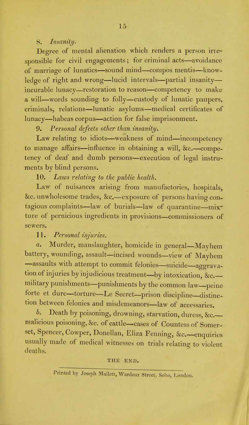 8. Insanilj/. Degree of mental alienation which renders a person irre- sponsible for civil engagements; for criminal acts—avoidance of marriage of lunatics—sound mind—compos mentis—know- ledge of right and wrong—lucid intervals—partial insanity— incurable lunacy—restoration to reason—competency to make a will—words sounding to folly—custody of lunatic paupers, criminals, relations—lunatic asylums—medical certificates of lunacy—habeas corpus—action for false imprisonment. 9. Personal defects other than tnsaniti/. Law relating to idiots—weakness of mind—incompetency to manage affairs—influence in obtaining a will, &c.—compe- tency of deaf and dumb persons—execution of legal instru- ments by blind persons. 10. Laws relating to the public health. Law of nuisances arising from manufactories, hospitals, &c. unwholesome trades, &c.—exposure of persons having con- tagious complaints—law of burials—law of quarantine—mix ture of pernicious ingredients in provisions—commissioners of sewers. 11. Personal injuries. a. Murder, manslaughter, homicide in general—Mayhem battery, wounding, assault—incised wounds—view of Mayhem —assaults with attempt to commit felonies—suicide—aggrava- tion of injuries by injudicious treatment—by intoxication, &c.— military punishments—punishments by the common law—peine forte et dure—torture—Le Secret—prison discipline—distinc- tion between felonies and misdemeanors—law of accessaries. b. Death by poisoning, drowning, starvation, duress, &c malicious poisoning, &c. of cattle—cases of Countess of Somer- set, Spencer, Cowper, Donellan, Eliza Penning, &c.—enquiries usually made of medical witnesses on trials relating to violent deaths. THE END. Printed by Joseph Mallett, V7ardour Street, Solio, London.