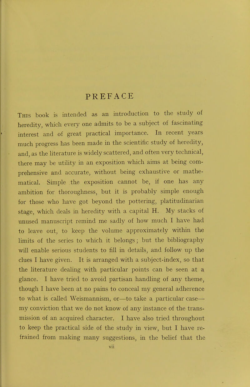 PREFACE This book is intended as an introduction to the study of heredity, which every one admits to be a subject of fascinating interest and of great practical importance. In recent years much progress has been made in the scientific study of heredity, and, as the Hterature is widely scattered, and often very technical, there may be utility in an exposition which aims at being com- prehensive and accurate, without being exhaustive or mathe- matical. Simple the exposition cannot be, if one has any ambition for thoroughness, but it is probably simple enough for those who have got beyond the pottering, platitudinarian stage, which deals in heredity with a capital H. My stacks of unused manuscript remind me sadly of how much I have had to leave out, to keep the volume approximately within the limits of the series to which it belongs; but the bibliography will enable serious students to fill in details, and follow up the clues I have given. It is arranged with a subject-index, so that the literature dealing with particular points can be seen at a glance. I have tried to avoid partisan handling of any theme, though I have been at no pains to conceal my general adherence to what is called Weismannism, or—to take a particular case— my conviction that we do not know of any instance of the trans- mission of an acquired character. I have also tried throughout to keep the practical side of the study in view, but I have re- frained from making many suggestions, in the belief that the