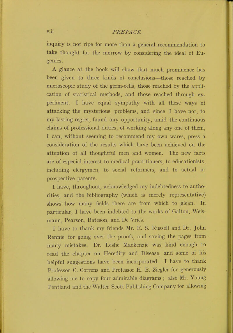 inquiry is not ripe for more than a general recommendation to take thought for the morrow by considering the ideal of Eu- genics. A glance at the book will show that much prominence has been given to three kinds of conclusions—those reached by microscopic study of the germ-cells, those reached by the appli- cation of statistical methods, and those reached through ex- periment. I have equal sympathy with all these ways of attacking the mysterious problems, and since I have not, to my lasting regret, found any opportunity, amid the continuous claims of professional duties, of working along any one of them, I can, without seeming to recommend my own wares, press a consideration of the results which have been achieved on the attention of aU thoughtful men and women. The new facts are of especial interest to medical practitioners, to educationists, including clergymen, to social reformers, and to actual or prospective parents. I have, throughout, acknowledged my indebtedness to autho- rities, and the bibliography (which is merely representative) shows how many fields there are from which to glean. In particular, I have been indebted to the works of Galton, Weis- mann, Pearson, Bateson, and De Vries. I have to thank my friends Mr. E. S. RusseU and Dr. John Rennie for going over the proofs, and saving the pages from many mistakes. Dr. Leslie Mackenzie was kind enough to read the chapter on Heredity and Disease, and some of his helpful suggestions have been incorporated. I have to thank Professor C. Correns and Professor H. E. Ziegler for generously allowing me to copy four admirable diagrams ; also Mr. Young Pentland and the Walter Scott Publishing Company for allowing