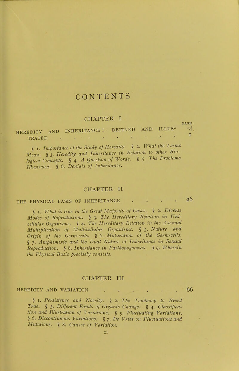 CONTENTS CHAPTER I PAGE HEREDITY AND INHERITANCE: DEFINED AND ILLUS- -«| TRATED § I. Importance of the Study of Heredity. § 2. What the Terms Mean § 3. Heredity and Inheritance in Relation to other Bio- logical Concepts. § 4- A Question of Words. § S- The Problems Illustrated. § 6. Denials of Inheritance. CHAPTER II THE PHYSICAL BASIS OF INHERITANCE .... § I. What is true in the Great Majority of Cases. § 2. Diverse Modes of Reproduction. § 3. The Hereditary Relation in Uni- cellular Organisms. § 4. The Hereditary Relation in the Asexual Multiplication of Multicellular Organisms. § 5. Nature and Origin of the Germ-cells. § 6. Maturation of the Germ-cells. § 7. Amphimixis and the Dual Nature of Inheritance in Sexual Reproduction. § 8. Inheritance in Parthenogenesis. § 9. Wherein the Physical Basis precisely consists. CHAPTER III HEREDITY AND VARIATION 66 § I. Persistence and Novelty. § 2. The Tendency to Breed True. § 3. Different Kinds of Organic Change. § 4. Classifica- tion and Illustration of Variations. § 5. Fluctuating Variations. § 6. Discontinuous Variations. § 7. De Vries on Fluctuations and Mutations. § 8. Causes of Variation.