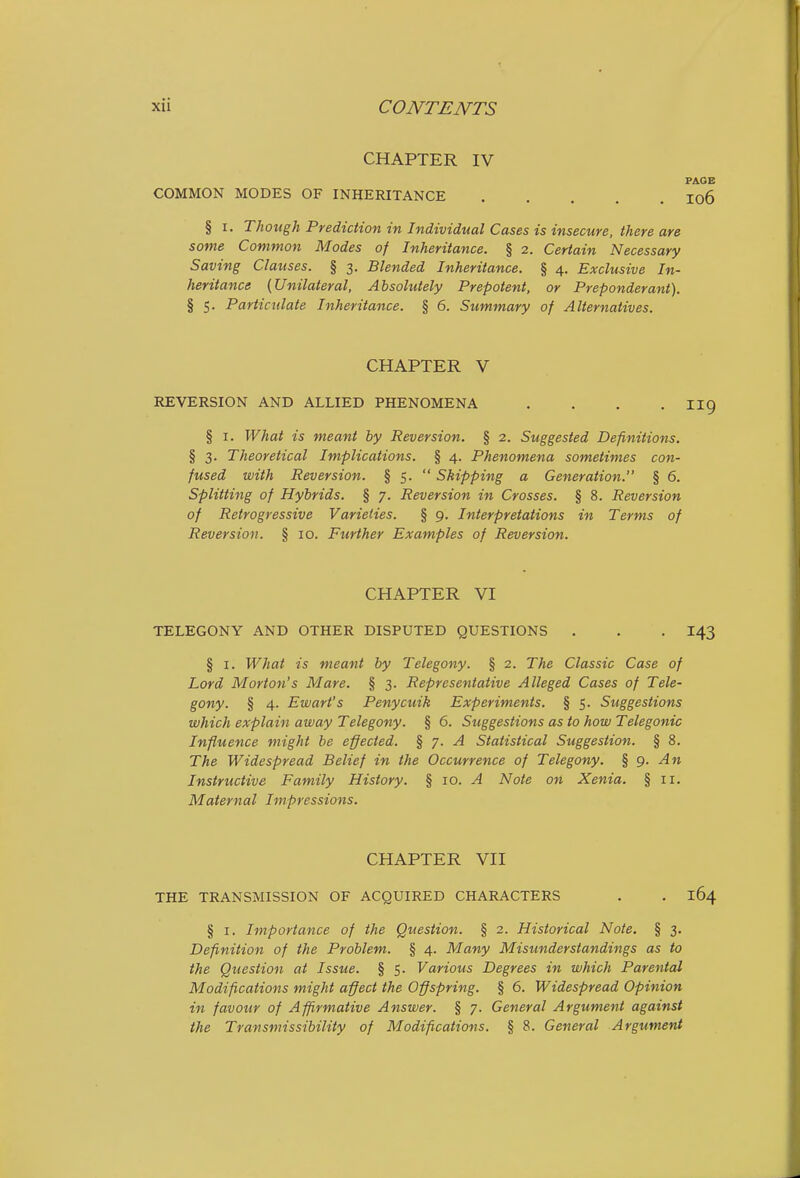 CHAPTER IV PAGE COMMON MODES OF INHERITANCE I06 § I. Though Prediction in Individual Cases is insecure, there are some Common Modes of Inheritance. § 2. Certain Necessary Saving Clauses. § 3. Blended Inheritance. § 4. Exclusive In- heritance {Unilateral, Absolutely Prepotent, or Preponderant). § 5. Particulate Inheritance. § 6. Summary of Alternatives. CHAPTER V REVERSION AND ALLIED PHENOMENA .... II9 § I. What is meant by Reversion. § 2. Suggested Definitions. § 3. Theoretical Implications. § 4. Phenomena sometimes con- fused with Reversion. § 5.  Skipping a Generation. § 6. Splitting of Hybrids. § 7. Reversion in Crosses. § 8. Reversion of Retrogressive Varieties. § 9. Interpretations in Terms of Reversion. § 10. Further Examples of Reversion. CHAPTER VI TELEGONY AND OTHER DISPUTED QUESTIONS . . . 143 § I. What is meant by Telegony. § 2. The Classic Case of Lord Morton's Mare. § 3. Representative Alleged Cases of Tele- gony. § 4. Ewart's Penycuik Experiments. § 5. Suggestions which explain away Telegony. § 6. Suggestions as to how Telegonic Influence might be effected. % ■/. A Statistical Suggestion. § 8. The Widespread Belief in the Occurrence of Telegony. % g. An Instructive Family History. § 10. ^ Note on Xenia. § 11. Maternal Impressions. CHAPTER VII THE TRANSMISSION OF ACQUIRED CHARACTERS . . 164 § I. Importance of the Question. § 2. Historical Note. § 3. Definition of the Problem. § 4. Many Misunderstandings as to the Question at Issue. § 5. Various Degrees in which Parental Modifications might affect the Offspring. § 6. Widespread Opinion in favour of Affirmative Answer. § 7. General Argument against the Transmissibility of Modifications. § 8. General Argument