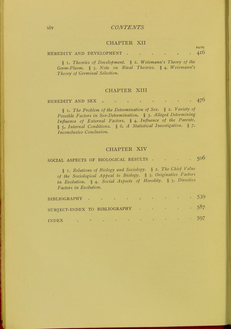 CHAPTER XII PACE HEREDITY AND DEVELOPMENT 416 § I. Theories of Development. § 2. Weismann's Theory of the Germ-Plasm. § 3. Note on Rival Theories. § 4. Weismann's Theory of Germinal Selection. CHAPTER XIII HEREDITY AND SEX 47^ § I. The Problem of the Determination of Sex. § 2. Variety of Possible Factors in Sex-Determination. § 3. Alleged Determining Influence of External Factors. § 4. Influence of the Parents. § 5. Internal Conditions. % 6. A Statistical Investigation. § 7. Inconclusive Conclusion. CHAPTER XIV SOCIAL ASPECTS OF BIOLOGICAL RESULTS .... § I. Relations of Biology and Sociology. § 2. The Chief Value of the Sociological Appeal to Biology. § 3- Originative Factors in Evolution. § 4. Social Aspects of Heredity. § 5- Directive Factors in Evolution. BIBLIOGRAPHY 539 SUBJECT-INDEX TO BIBLIOGRAPHY . . • • • 5^7 INDEX 597