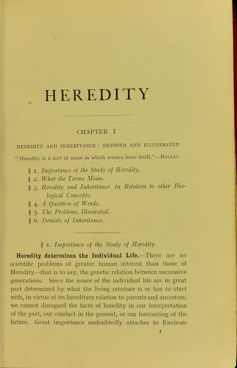 HEREDITY CHAPTER I HEREDITY AND INHERITANCE : DEFINED AND ILLUSTRATED  Heredity is a sort of maze in which science loses itself.—Balzac. § I. Importance of the Study of Heredity. § 2. What the Terms Mean. § 3. Heredity and Inheritance in Relation to other Bio- logical Concepts. § 4. ^ Question of Words. § 5. The Problems Illustrated. § 6. Denials of Inheritance. § I. Importance of the Study of Heredity Heredity determines the Individual Life.—There are no scientific problems of greater human interest than those of Heredity—that is to say, the genetic relation between successive generations. Since the issues of the individual life are in great part determined by what the living creature is or has to start withj in virtue of its hereditary relation to parents and ancestors, we cannot disregard the facts of heredity in our interpretation of the past, our conduct in the present, or our forecasting of the future. Great importance undoubtedly attaches to Environ-