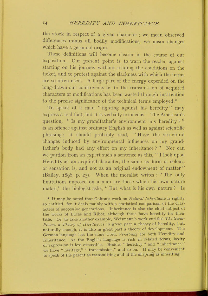 the stock in respect of a given character; we mean observed differences minus all bodily modifications, we mean changes which have a germinal origin. These definitions will become clearer in the course of our exposition. Our present point is to warn the reader against starting on his journey without reading the conditions on the ticket, and to protest against the slackness with which the terms are so often used. A large part of the energy expended on the long-drawn-out controversy as to the transmission of acquired characters or modifications has been wasted through inattention to the precise significance of the technical terms employed.* To speak of a man  fighting against his heredity may express a real fact, but it is verbally erroneous. The American's question,  Is my grandfather's environment my heredity ?  is an offence against ordinary English as well as against scientific phrasing; it should probably read,  Have the structural changes induced by environmental influences on my grand- father's body had any effect on my inheritance ?  Nor can we pardon from an expert such a sentence as this,  I look upon Heredity as an acquired character, the same as form or colour, or sensation is, and not as an original endowment of matter  (Bailey, 1896, p. 23). When the moralist writes: The only limitations imposed on a man are those which his own nature makes, the biologist asks,  But what is his own nature ? Is * It may be noted that Galton's work on Natural Inheritance is rightly so entitled, for it deals mainly with a statistical comparison of the char- acters of successive generations. Inheritance is also the chief subject of the works of Lucas and Ribot, although these have heredity for their title. Or, to take another example, Weismann's work entitled The Germ- Plasm, a Theory of Heredity, is in great part a theory of heredity, but, naturally enough, it is also in great part a theory of development. The German language has the same word, Vererbung, for both Heredity and Inheritance. As the English language is rich in related terms, laxity of expression is less excusable. Besides  heredity  and  inheritance  we have  heritage,  transmission, and so on. It may be convenient to speak of the parent as transmitting and of the offspring as inheriting.