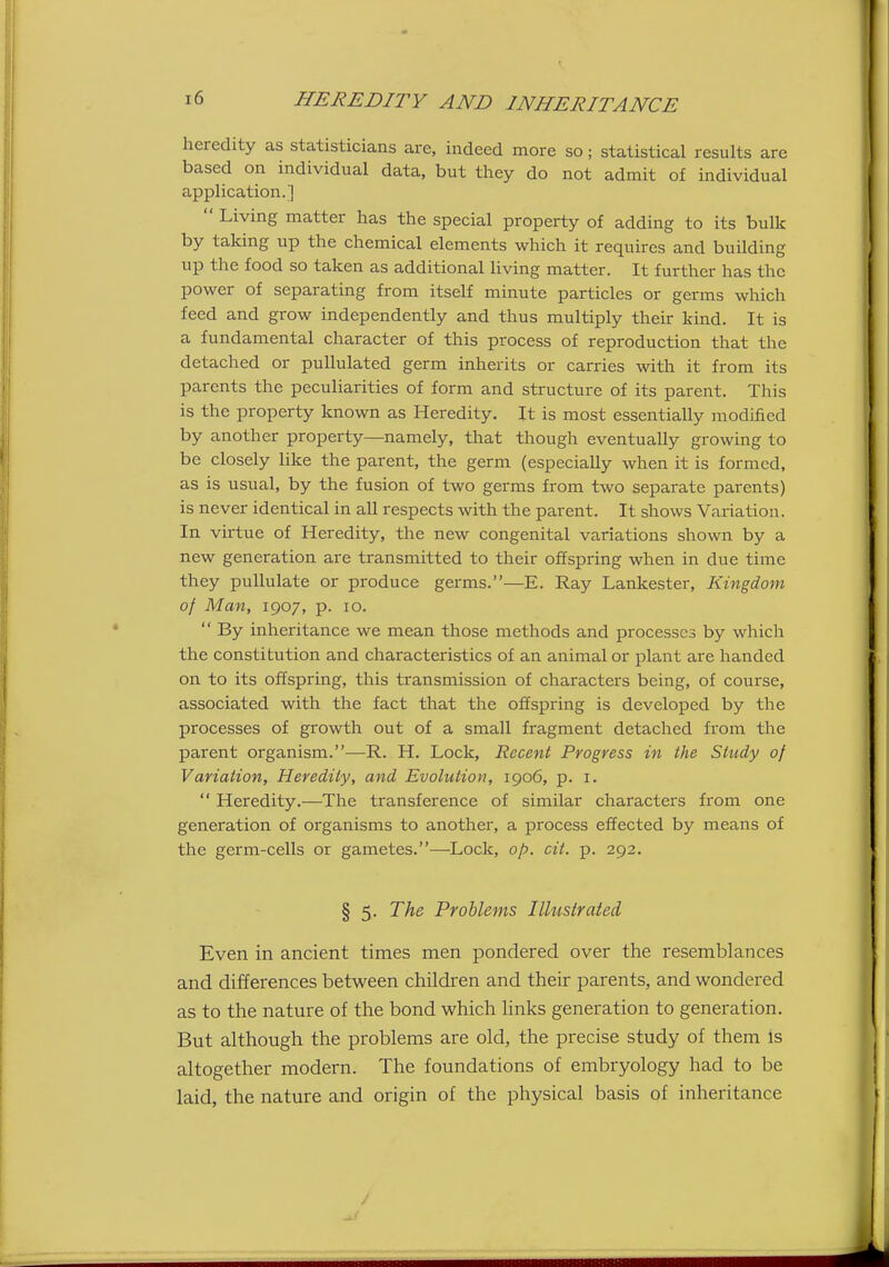heredity as statisticians are, indeed more so; statistical results are based on individual data, but they do not admit of individual application.]  Living matter has the special property of adding to its bulk by taking up the chemical elements which it requires and building up the food so taken as additional living matter. It further has the power of separating from itself minute particles or germs which feed and grow independently and thus multiply their kind. It is a fundamental character of this process of reproduction that the detached or pullulated germ inherits or carries with it from its parents the peculiarities of form and structure of its parent. This is the property known as Heredity. It is most essentially modified by another property—namely, that though eventually growing to be closely like the parent, the germ (especially when it is formed, as is usual, by the fusion of two germs from two separate parents) is never identical in all respects with the parent. It shows Variation. In virtue of Heredity, the new congenital variations shown by a new generation are transmitted to their offspring when in due time they pullulate or produce germs.—E. Ray Lankester, Kingdom of Man, 1907, p. 10.  By inheritance we mean those methods and processes by which the constitution and characteristics of an animal or plant are handed on to its offspring, this transmission of characters being, of course, associated with the fact that the offspring is developed by the processes of growth out of a small fragment detached from the parent organism.—R. H. Lock, Recent Progress in the Study of Variation, Heredity, and Evolution, 1906, p. i.  Heredity.—The transference of similar characters from one generation of organisms to another, a process effected by means of the germ-cells or gametes.—Lock, op. cit. p. 292. § 5. The Problems Illustrated Even in ancient times men pondered over the resemblances and differences between children and their parents, and wondered as to the nature of the bond which links generation to generation. But although the problems are old, the precise study of them is altogether modern. The foundations of embryology had to be laid, the nature and origin of the physical basis of inheritance