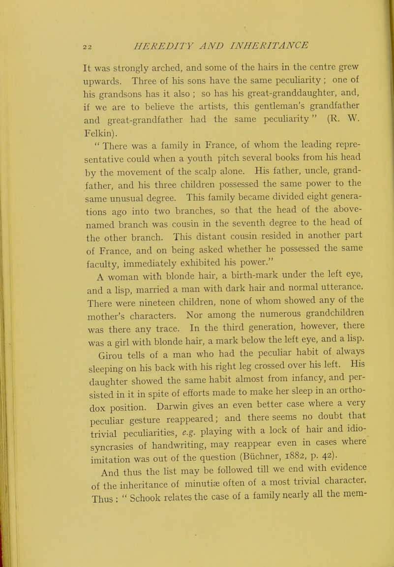 It was strongly arched, and some of the hairs in the centre grew upwards. Three of his sons have the same pecuharity ; one of his grandsons has it also ; so has his great-granddaughter, and, if we are to believe the artists, this gentleman's grandfather and great-grandfather had the same peculiarity (R. W. Fclkin).  There was a family in France, of Whom the leading repre- sentative could when a youth pitch several books from his head by the movement of the scalp alone. His father, uncle, grand- father, and his three children possessed the same power to the same unusual degree. This family became divided eight genera- tions ago into two branches, so that the head of the above- named branch was cousin in the seventh degree to the head of the other branch. This distant cousin resided in another part of France, and on being asked whether he possessed the same faculty, immediately exhibited his power. A woman with blonde hair, a birth-mark under the left eye, and a lisp, married a man with dark hair and normal utterance. There were nineteen children, none of whom showed any of the mother's characters. Nor among the numerous grandchildren was there any trace. In the third generation, however, there was a girl with blonde hair, a mark below the left eye, and a lisp. Girou tells of a man who had the peculiar habit of always sleeping on his back with his right leg crossed over his left. His daughter showed the same habit almost from infancy, and per- sisted in it in spite of efforts made to make her sleep in an ortho- dox position. Darwin gives an even better case where a very pecuHar gesture reappeared; and there seems no doubt that trivial pecuHarities, e.g. playing with a lock of hair and idio- syncrasies of handwriting, may reappear even in cases where imitation was out of the question (Biichner, 1882, p. 42). And thus the list may be followed till we end with evidence of the inheritance of minutiae often of a most trivial character. Thus :  Schook relates the case of a famUy nearly aU the mem-