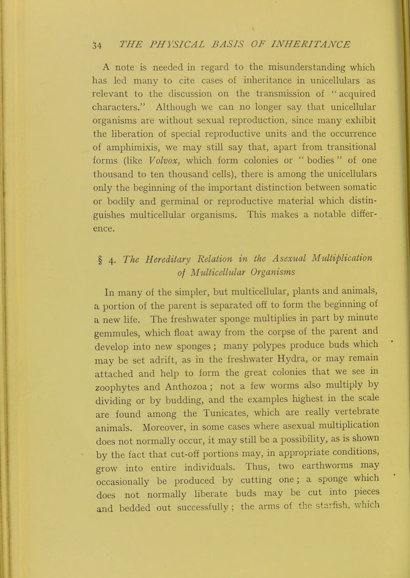 A note is needed in regard to the misunderstanding which has led many to cite cases of inheritance in iinicellulars as relevant to the discussion on the transmission of acquired characters. Altliough we can no longer say that unicellular organisms are without sexual reproduction, since many exhibit the liberation of special reproductive units and the occurrence of amphimixis, we may still say that, apart from transitional forms (like Volvox, which form colonies or  bodies  of one thousand to ten thousand cells), there is among the unicellulars only the beginning of the important distinction between somatic or bodily and gei-minal or reproductive material which distin- guishes multicellular organisms. This makes a notable differ- ence. § 4. The Hereditary Relation in the Asexual Multiplication of Multicellular Organisms In many of the simpler, but multicellular, plants and animals, a portion of the parent is separated off to form the beginning of a new life. The freshwater sponge multiplies in part by minute gemmules, which float away from the corpse of the parent and develop into new sponges ; many polypes produce buds which may be set adrift, as in the freshwater Hydra, or may remain attached and help to form the great colonies that we see in zoophytes and Anthozoa ; not a few worms also multiply by dividing or by budding, and the examples highest in the scale are found among the Tunicates, which are really vertebrate animals. Moreover, in some cases where asexual multiplication does not normally occur, it may still be a possibility, as is shown by the fact that cut-off portions may, in appropriate conditions, grow into entire individuals. Thus, two earthworms may occasionally be produced by cutting one; a sponge which does not normally liberate buds may be cut into pieces and bedded out successfully ; the arms of the starfish, which