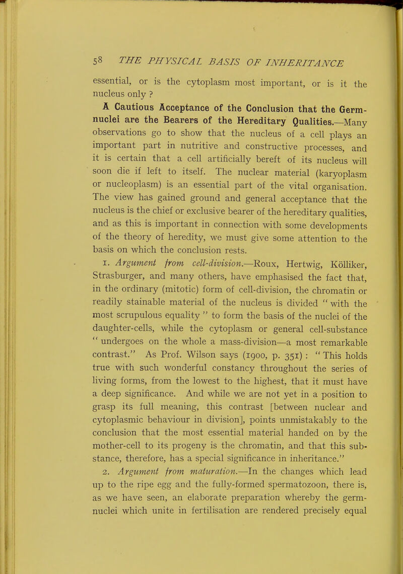 essential, or is the cytoplasm most important, or is it the nucleus only ? A Cautious Acceptance of the Conclusion that the Germ- nuclei are the Bearers of the Hereditary Qualities.—Many observations go to show that the nucleus of a cell plays an important part in nutritive and constructive processes, and it is certain that a cell artificially bereft of its nucleus will soon die if left to itself. The nuclear material (karyoplasm or nucleoplasm) is an essential part of the vital organisation. The view has gained ground and general acceptance that the nucleus is the chief or exclusive bearer of the hereditary quahties, and as this is important in connection with some developments of the theory of heredity, we must give some attention to the basis on which the conclusion rests. 1. Argument from cell-division.—Roux, Hertwig, Kolliker, Strasburger, and many others, have emphasised the fact that, in the ordinary (mitotic) form of cell-division, the chromatin or readily stainable material of the nucleus is divided  with the most scrupulous equality  to form the basis of the nuclei of the daughter-cells, while the cytoplasm or general cell-substance  undergoes on the whole a mass-division—a most remarkable contrast. As Prof. Wilson says (1900, p. 351) :  This holds true with such wonderful constancy throughout the series of living forms, from the lowest to the highest, that it must have a deep significance. And while we are not yet in a position to grasp its full meaning, this contrast [between nuclear and cytoplasmic behaviour in division], points unmistakably to the conclusion that the most essential material handed on by the mother-cell to its progeny is the chromatin, and that this sub- stance, therefore, has a special significance in inheritance. 2. Argument from maturation.—In the changes which lead up to the ripe egg and the fully-formed spermatozoon, there is, as we have seen, an elaborate preparation whereby the germ- nuclei which unite in fertilisation are rendered precisely equal