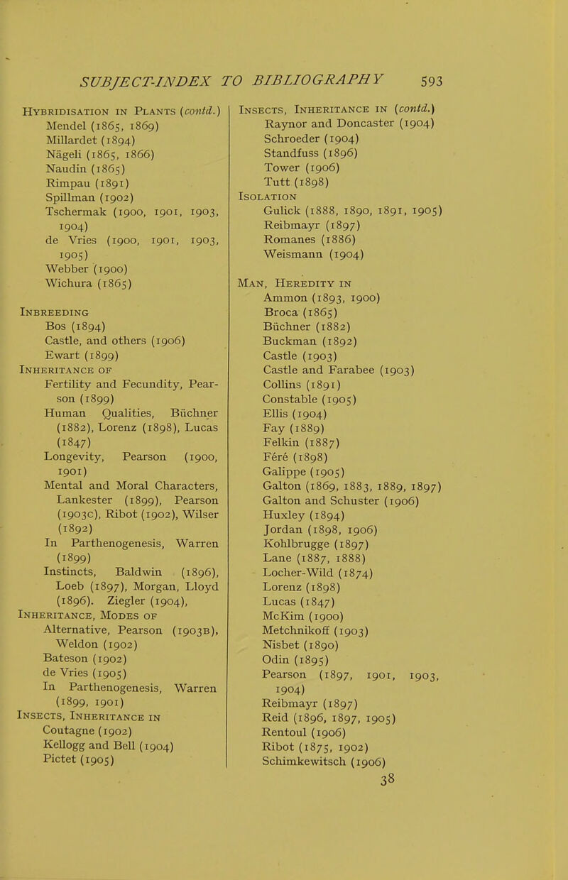 Hybridisation in Plants (contd.) Mendel (1865, 1869) Millardet {1894) Nageli (1865, 1866) Naudin (1865) Rimpau (1891) Spillman (1902) Tschermak (1900, 1901, 1903, 1904) de Vries (1900, 1901, 1903, 1905) Webber (1900) Wichura (1865) Inbreeding Bos (1894) Castle, and others (1906) Ewart (1899) Inheritance of Fertility and Fecundity, Pear- son (1899) Human Qualities, Buchner (1882), Lorenz (1898), Lucas (1847) Longevity, Pearson (1900, 1901) Mental and Moral Characters, Lankester (1899), Pearson (1903c), Ribot (1902), Wilser (1892) In Parthenogenesis, Warren (1899) Instincts, Baldwin (1896), Loeb (1897), Morgan, Lloyd (1896). Ziegler {1904), Inheritance, Modes of Alternative, Pearson (1903B), Weld on (1902) Bateson (1902) de Vries (1905) In Parthenogenesis, Warren (1899, 1901) Insects, Inheritance in Coutagne(1902) Kellogg and Bell (1904) Pictet (1905) Insects, Inheritance in {contd.) Raynor and Doncaster {1904) Schroeder (1904) Standfuss(1896) Tower (1906) Tutt(1898) Isolation GuUck (1888, 1890, 1891, 1905) Reibmayr (1897) Romanes (1886) Weismann (1904) Man, Heredity in Ammon(i893, 1900) Broca (1865) Biichner (1882) Buckman (1892) Castle (1903) Castle and Farabee (1903) Collins (1891) Constable (1905) Ellis (1904) Fay (1889) Felkin (1887) Fere (1898) Galippe (1905) Galton (1869, 1883, 1889, 1897) Galton and Schuster (1906) Huxley (1894) Jordan (1898, 1906) Kohlbrugge (1897) Lane (1887, 1888) Loclier-Wild (1874) Lorenz (1898) Lucas (1847) McKim (1900) Metchnikoff (1903) Nisbet (1890) Odin (189s) Pearson (1897, ipoi, 1903, 1904) Reibmayr (1897) Reid (1896, 1897, 1905) Rentoul (1906) Ribot (1875, 1902) Schimkewitsch (1906) 38
