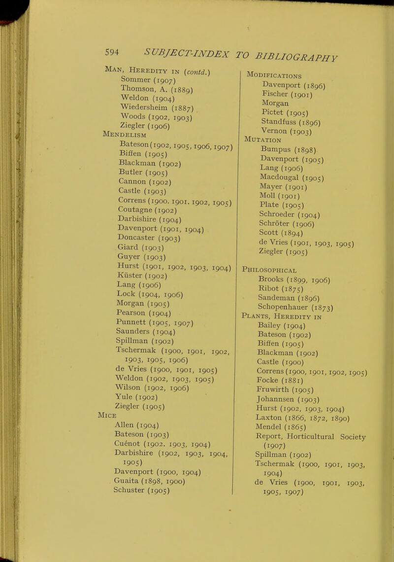 Man, Heredity in {contd.) Sommer (1907) Thomson, A. (1889) Weldon (1904) Wiedersheim (1887) Woods (1902, 1903) Ziegler (1906) Mendelism Bateson(i902, 1905,1906,1907) Biffen (1905) Blackman (1902) Butler (1905) Cannon (1902) Castle (1903) Correns(1900.1901. 1902, 1905) Coutagne (1902) Darbishire (1904) Davenport (1901, 1904) Doncaster (1903) Giard (1903) Guyer (1903) Hurst (1901, 1902, 1903, 1904) Kuster (1902) Lang (1906) Lock (1904, 1906) Morgan (1905) Pearson (1904) Punnett (1905, 1907) Saunders (1904) Spillman (1902) Tschermak (1900, 1901, 1902, 1903, 1905, 1906) de Vries (1900, 1901, 1905) Weldon (1902, 1903, 1905) Wilson (1902, 1906) Yule (1902) Ziegler (1905) Mice Allen (1904) Bateson (1903) Cuenot (1902. 1903, 1904) Darbishire (1902, 1903, 1904, 1905) Davenport (1900, 1904) Guaita (1898, 1900) Schuster (1905) BIBLIOGRAPHY Modifications Davenport (1896) Fischer (1901) Morgan Pictet {1905) Standfuss(1896) Vernon (1903) Mutation Bumpus (1898) Davenport (1905) Lang (1906) Macdougal (1905) Mayer (1901) Moll (1901) Plate (1905) Schroeder (1904) Schroter (1906) Scott (1894) de Vries (1901, 1903, 1905) Ziegler (1905) Philosophical Brooks (1899, 1906) Ribot (187s) Sandeman (1896) Schopenhauer (1873) Plants, Heredity in Bailey (1904) Bateson (1902) Biffen (1905) Blackman (1902) Castle (1900) Correns{1900, 1901, 1902, 1905) Focke (1881) Fruwirth (1905) Johannsen (1903) Hurst (1902, 1903, 1904) Laxton (1866, 1872, 1890) Mendel (1865) Report, Horticultural Society (1907) SpUlman (1902) Tschermak (1900, 1901, 1903, 1904) de Vries (1900, 1901, 1903, 190S. 1907)