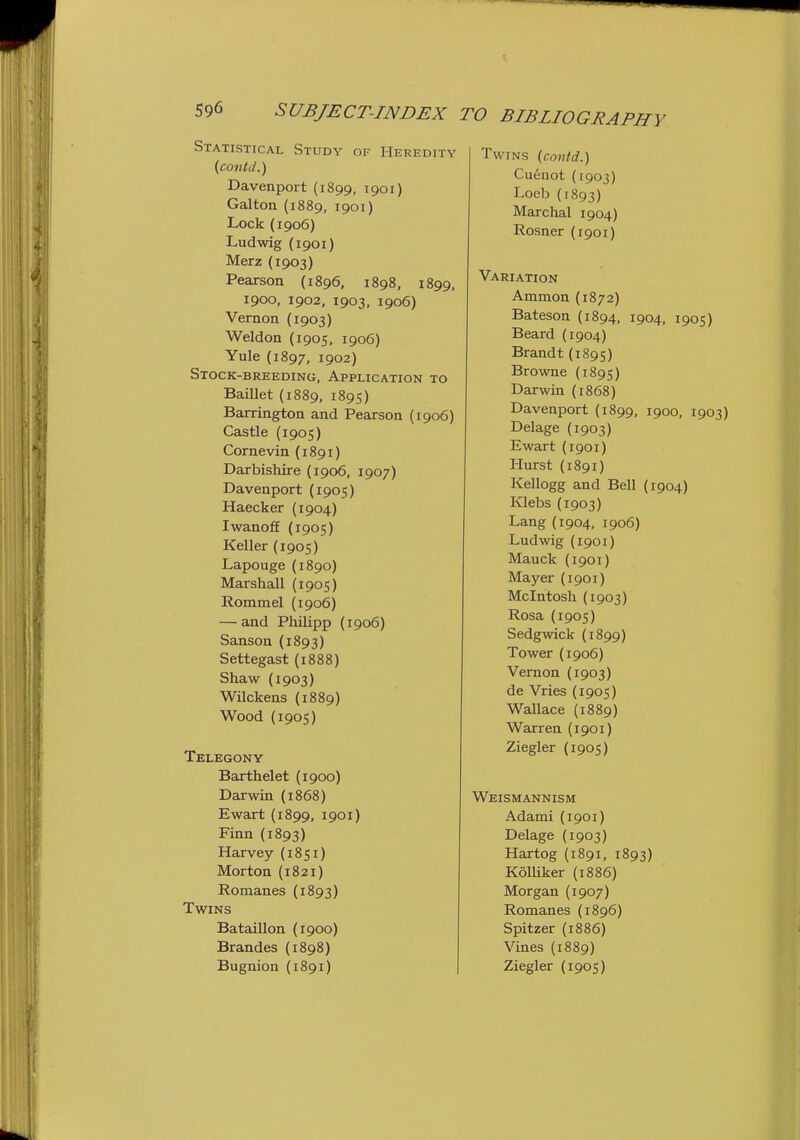 Statistical Study or Heredity {conld.) Davenport (1899, 1901) Galton {1889, 1901) Lock (1906) Ludwig (1901) Merz (1903) Pearson (1896, 1898, 1899, 1900, 1902, 1903, 1906) Vernon (1903) Weldon (1905, 1906) Yule (1897, 1902) Stock-breeding, Application to Baillet (1889, 1895) Barrington and Pearson (1906) Castle (1905) Cornevin (1891) Darbishire (1906, 1907) Davenport (1905) Haecker (1904) Iwanoff (1905) Keller (1905) Lapouge (1890) Marshall {1905) Rommel (1906) — and Philipp (1906) Sanson (1893) Settegast (1888) Shaw (1903) Wilckens (1889) Wood (1905) Telegony Barthelet {1900) Darwin (1868) Ewart (1899, 1901) Finn (1893) Harvey (1851) Morton (1821) Romanes (1893) Twins Bataillon (1900) Brandes (1898) Bugnion (1891) Twins (contd.) Cuenot (1903) Loeb (1893) Marchal 1904) Rosner (1901) Variation Ammon (1872) Bateson (1894, 1904, 1905) Beard (1904) Brandt (1895) Browne (1895) Darwin (1868) Davenport (1899, 1900, 1903) Delage (1903) Ewart (1901) Hurst (1891) Kellogg and Bell (1904) Klebs (1903) Lang (1904, 1906) Ludwig (1901) Mauck (1901) Mayer (1901) Mcintosh (1903) Rosa (1905) Sedgwick (1899) Tower (1906) Vernon (1903) de Vries (1905) Wallace {1889) Warren (1901) Ziegler (1905) Weismannism Adami (1901) Delage (1903) Hartog (1891, 1893) Kolliker (1886) Morgan (1907) Romanes (1896) Spitzer (1886) Vines (1889) Ziegler (1905)