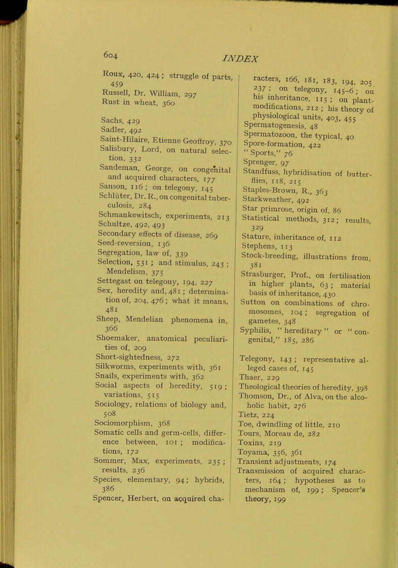 Roux, 420, 424 ; struggle of parts. 459 Russell, Dr. William, 297 Rust in wheat, 360 Sachs, 429 Sadler, 492 Saint-Hilaire, Etienne Geoffroy, 370 SaUsbury, Lord, on natural selec- tion, 332 Sandeman, George, on congenital and acquired characters, 177 Sanson, 116 ; on telegony, 145 Schluter, Dr. R., on congenital tuber- culosis, 284 Schmankewitsch, experiments, 213 Schultze, 492, 493 Secondary effects of disease, 269 Seed-reversion, 136 Segregation, law of, 339 Selection. 531 ; and stimulus, 243 ; Mendelism, 375 Settegast on telegony, 194, 227 Sex, heredity and, 481; determina- tion of, 204, 476; what it means, 481 Sheep, Mendelian phenomena in 366 Shoemaker, anatomical peculiari- ties of, 209 Short-sightedness, 272 Silkworms, experiments with, 361 Snails, experiments with, 362 Social aspects of heredity, 519; variations, 515 Sociology, relations of biology and, 508 Sociomorphism, 368 Somatic cells and germ-cells, differ- ence between, 101 ; modifica- tions, 172 Sommer, Max, experiments, 235 ; results, 236 Species, elementary, 94; hybrids, 386 Spencer, Herbert, on agquired cha- racters. 166, 181, 183. 194, 20s 237 ; on telegony, 145-6; on his mheritance, 115; on plant- modifications, 212 ; his theory of physiological units. 403. 455 Spermatogenesis, 48 Spermatozoon, the typical, 40 Spore-formation, 422  Sports, 76 Sprenger, 97 Standfuss, hybridisation of butter- flies, 118, 215 Staples-Brown, R., 363 Starkweather, 492 Star primrose, origin of, 86 Statistical methods, 312; results. 329 Stature, inheritance of, 112 Stephens, 113 Stock-breeding, illustrations from 381 Strasburger, Prof., on fertihsation in higher plants, 63 ; material basis of inheritance, 430 Sutton on combinations of chro- mosomes, 104; segregation of gametes, 348 Syphilis,  hereditary  or  con- genital, 185, 286 Telegony, 143 ; representative al- leged cases of, 145 Thaer, 229 Theological theories of heredity, 398 Thomson, Dr., of Alva, on the alco- hoUc habit, 276 Tietz, 224 Toe, dwindling of little, 210 Tours, Moreau de, 282 Toxins. 219 Toyama. 356, 361 Transient adjustments, 174 Transmission of acquired charac- ters, 164; hypotheses as to mechanism of, 199; Spencer's theory, 199