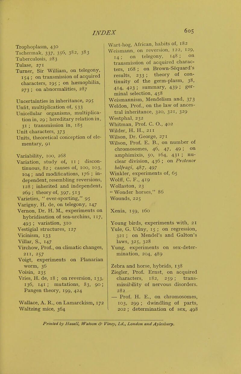 Trophoplasm, 430 Tschermak, 337, 3S6. 382, 383 Tuberculosis, 283 Tulase, 271 Turner, Sir William, on telegony, 154 ; on transmission of acquired characters, 195 ; on hemophilia, 273 ; on abnormalities, 287 Uncertainties in inheritance, 295 Unfit, multiplication of, 533 Unicellular organisms, multiplica- tion in, 29 ; hereditary relation in, 31 ; transmission in, 185 Unit characters, 373 Units, theoretical conception of ele- mentary, 91 Variability, 100, 268 Variation, study of, 11 ; discon- tinuous, 82 ; causes of, 100, 103, 104; and modifications, 176 ; in- dependent, resembling reversions, 128 ; inherited and independent, 269 ; theory of, 397. S13 Varieties,  ever-sporting, 95 Varigny, H. de, on telegony, 147 Vernon, Dr. H. M., experiments on hybridisation of sea-urchins, 117, 493 ; variation, 310 Vestigial structures, 127 Vicinism, 133 VUlar, S., 147 Virchow, Prof., on climatic changes, 211, 257 Voigt, experiments on Planarian worm, 36 Voisin, 23s Vries, H. de, 18 ; on reversion, 133, 136, 141; mutations, 83, 90; Pangen theory, 199, 424 Wallace, A. R., on Lamarckism, 172 Waltzing mice, 364 Wart-hog, African, habits of, 182 Weismann, on reversion, 122, 129, 14; on telegony, 148 ; on transmission of acquired charac- ters, i68 ; on Brown-Sequard's results, 233 ; theory of con- tinuity of the germ-plasm, 38, 414, 423 ; summary, 439 ; ger- minal selection, 458 Weismannism, Mendelism and, 373 Weldon, Prof., on the law of ances- tral inheritance, 320, 321, 329 Westphal, 232 Whitman, Prof. C. O., 402 WUder, H. H., 211 Wilson, Dr. George, 271 Wilson, Prof. E. B., on number of chromosomes, 46, 47, 49 ; on amphimixis, 50, 164, 431 ; nu- clear division, 436 ; on Protenor belfragi, 487, 497 Winkler, experiments of, 65 Wolff, C. F., 419 WoUaston, 23  Wonder horses, 86 Wounds, 225 Xenia, 159, 160 Young birds, experiments with, 21 Yule, G. Udny, 15 ; on regression, 321 ; on Mendel's and Galton's laws, 325, 328 Yung, experiments on sex-deter- mination, 204, 489 Zebra and horse, hybrids, 138 Ziegler, Prof. Ernst, on acquired characters, 182, 259 ; trans- missibility of nervous disorders. 282 — Prof. H. E., on chromosomes, 103, 299 ; dwindling of parts, ^ 202 ; determination of sex, 498 Printed by Haaell, fValson <S' Viney, Ld., London and Aylesbury.