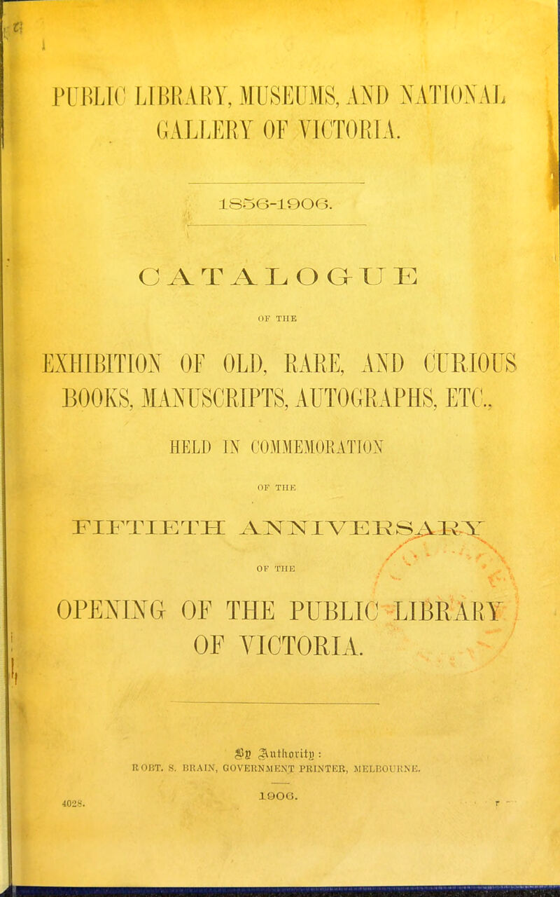PUBLIC LIBRARY, MUSEUMS, AND NATIONAL GALLERY OF VICTORLV. isse-ieoe. C A T A L O G T J E OF THE EXHIBITION OF OLD, RARE, AND CURIOUS BOOKS, MANUSCRIPTS, AUTOGRAPHS, ET(l, HELD IN COMMEMORATION OF THE FIFTIETH ^VT^^NlIA^El^SAl^X y / . ■ OF THE OPENING OF THE PUBLIC ^LIBR^ARY OF VICTORIA. ROBT. S. BUAIN, GOVERNilENT PRINTKB, MELnOL KMC. lOOO. 402S.