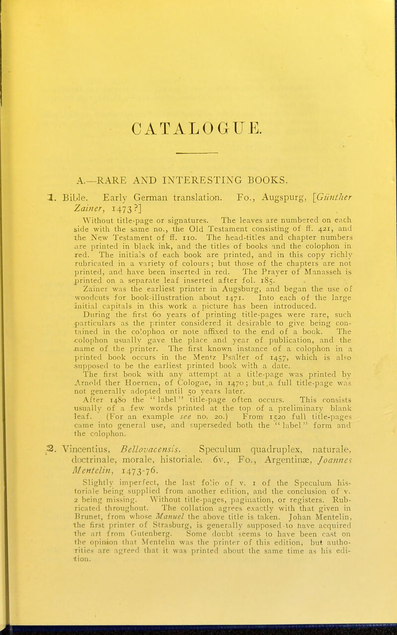 CATALOGUE. A.—RARE AND INTERESTING BOOKS. 1. Bible. Early German translation. Fo., Augspurg, [Gihiiher Zainer, 147 3?] Without title-page or signatures. The leaves are numbered on each side with the same no., the Old Testament consisting of fi'. 421, and the New Testament of ff. no. The head-titles and chapter numbers iire printed in black ink, and the titles of books and the colophon in red. The initials of each book are printed, and in this copy richly rubricated in a variety of colours; but those of the chapters are not printed, and have been inserted in red. The Prayer of Manasseh is printed on a separate leaf inserted after fol. 185. Zainer was the earliest printer in Augsburg, and began the use of woodcuts for book-illustration about 1471. Into each of the large initial capitals in this work a picture has been introduced. During the first 60 years of printing title-pages were rare, such particulars as the firinter considered it desirable to give being con- tained in the co'opho:! or note affixed to the end of a book. The <:olophon usually gave the place and year of publication, and the jiame of the printer. The first known instance of a colophon in a printed book occurs in the Mentz Psalter of 1457, which is also .supposed to be the earliest printed book with a date. The first book with any attempt at a title-page was printed by Arnolil ther Hoernen, of Cologne, in 1470; but a full title-page was not generally adopted until 50 years later. After 1480 the label title-page often occurs. This consists usually of a few words printed at the top of a preliminary blank leaf. (For an example see no. 20.) From' 1520 full title-pages came into general use, and superseded both the label form and the colophon. 2. Vincentius, Bellovaccnsis. Speculum quadruplex, naturale, dactrinale, morale, historiale. 6v., Fo., Argentina;, Joannes Mentelin, 1473-76. Slightly imperfect, the last fo'.io of v. i of the Speculum lu.s- toriale being supplied from another edition, and the conclusion of v. 2 being missing. Without title-pages, pagination, or registers. Rub- ricated throughout. The collation agrees exactly with that given in Urunet, from whose Manuel the above title is taken. Johan Mentelin, the first printer of .Strasburg, is generally supposed lo nave acquired the art from Ciutenberg. Some doubt seems to have been ca.st on the opinion that iVrentelin was the printer of this edition, but autho- rities are agreed that it was printed about the same time as his edi- tion.