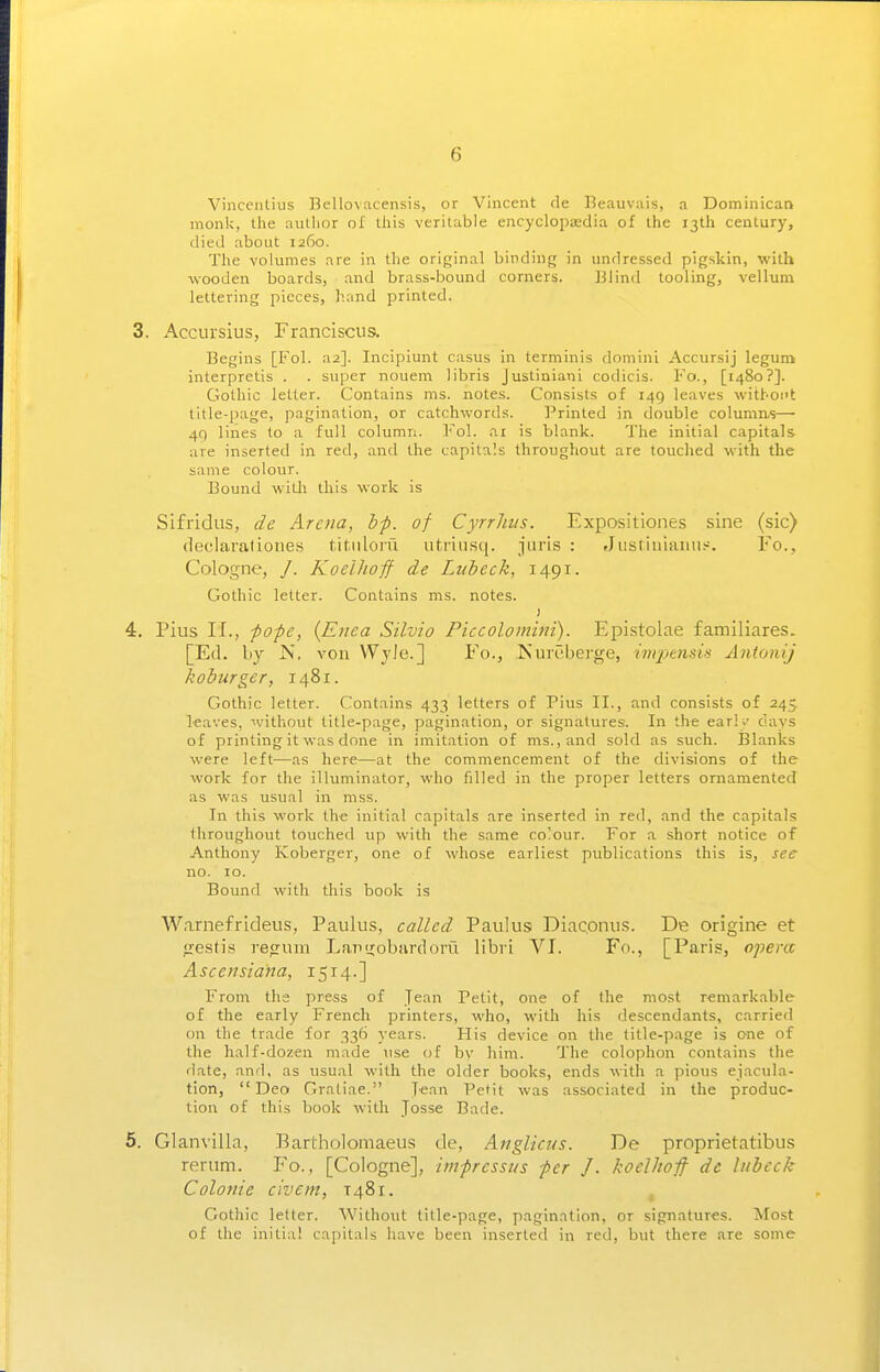 Vinceiitius Bellovacensis, or Vincent de Beauviiis, a Dominican monk, the a\itlior of this veritable encyclopaedia of the 13th century, died about 1260. The volumes are in the original binding in undressed pigskin, with wooden boards, and brass-bound corners. Blind tooling, vellum lettering pieces, hand printed. 3. Accursius, Franciscus. Begins [Fol. a2]. Incipiunt casus in terminis domini Accursij legum interpretis . . super nouem libris Justiniani codicis. Fo., [1480?]. Gothic letter. Contains ms. notes. Consists of 149 leaves witboi't title-page, pagination, or catchwords. Printed in double columas—■ 49 lines to a full column. Fol. ai is blank. The initial capitals are inserted in red, and the capitals throughout are touched with the same colour. Bound with this work is Sifridiis, de Arena, bp. of Cyrrhiis. Expositiones sine (sic) declarationes fit.iiloru utriiisq. juris : Jiistiuianii.>--. Fo., Cologne, /. KoelJioff de Lubeck, 1491. Gothic letter. Contains ms. notes. ) 4. Pius II., -pope, {Enca Silvio Piecolomini). Epistolae familiares. [Etl. by JS. von Wjlc] Fo., Kureberge, imptnds Antonij koburger, 1481. Gothic letter. Contains 433 letters of Pius II., and consists of 245 leaves, without title-page, pagination, or signatures. In the early days of printing it was done in imitation of ms., and sold as such. Blanks were left—as here—at the commencement of the divisions of the work for the illuminator, who filled in the proper letters ornamented as was usual in mss. In this work the initial capitals are inserted in red, and the capitals throughout touched up with the same co'our. For a short notice of Anthony Koberger, one of whose earliest publications this is, see no. 10. Bound with this book is Warnefrideus, Paulus, called Paulus Diaconus. De origine et irestis regura Lan<i;obardorii libii VI. Fo., [Paris, opera Asccnsiana, 1514.] From the press of Jean Petit, one of the most r€markable of the early French printers, who, with his descendants, carried on the trade for 336 years. His device on the title-page is one of the half-dozen made use of by him. The colophon contains tlie date, and, as usual with the older books, ends with a pious ejacula- tion, Deo Gratiae. Jean Petit was associated in the produc- tion of this book with Josse Bade. 5. Glanvilla, I^artholomaeus de, AftgUcus. De proprietatibus renim. Fo., [Cologne], imprcssus per J. koelhofi de lubeck Colonic civ em, 1481. Gothic letter. Without title-page, pagination, or signatures. Most of the initial cajiitals have been inserted in red, but there are some