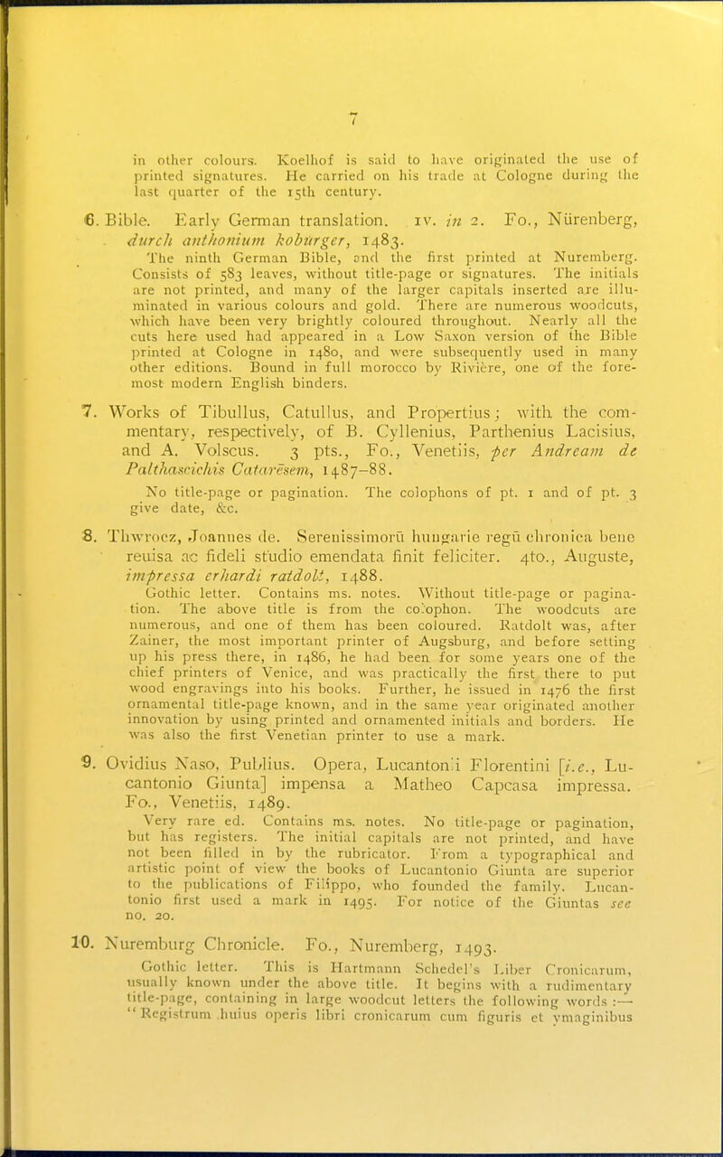 in other colours. Koelliof is said to have originated the use of printed signatures. He carried on his trade at Cologne during the last quarter of the 15th century. 6. Bible. Early German translation. iv. in 2. Fo., Niirenberg, durcli aiithoiiiunt kobiirger, 1483. The ninth German Bible, and the first printed at Nuremberg. Consists of 583 leaves, without title-page or signatures. The initials are not printed, and many of the larger capitals inserted are illu- minated in various colours and gold. There are numerous woodcuts, which have been very brightly coloured throughout. Nearly all the cuts here tised had appeared in a Low Saxon version of the Bible ])rinted at Cologne in r48o, and were subsequently used in many other editions. Bound in full morocco by Rivitre, one of the fore- most modern English binders. 7. Works of Tibullus, Catullus, and Propertius; with the com- mentary, respectively, of B. Cyllenius, Parthenius Lacisius, and A. Vol sous. 3 pts., Fo., Venetiis, per Andre am de PaltJiaxrichis Cataresem, 14.87-88. No title-page or pagination. The colophons of pt. i and of pt. 3 give date, &c. 8. Tlnvrocz, Joannes dc. Sereuissimoru huugjiirie regit chronica bene reuisa ac fideli studio emendata finit feliciter. 4to., Auguste, imfrcssa erhardi raidoU, 1488. Gothic letter. Contains ms. notes. Without title-page or pagina- tion. The above title is from the co'ophon. The woodcuts are numerous, and one of them has been coloured. Ratdolt was, after Zainer, the most important printer of Augsburg, and before setting up his press there, in i486, he had been for some years one of the chief printers of Venice, and was practically the first there to put wood engravings into his books. Further, he issued in 1476 the first ornamental title-page known, and in the same year originated another innovation by using printed and ornamented initials and borders. He was also the first Venetian printer to use a mark. 9. Ovidius Naso, Publius. Opera, Lucantonli Florentini \i.e., Lu- cantonio Giunta] impensa a Matheo Capcasa impressa. Fo., Venetiis, 1489. Very rare ed. Contains ms. notes. No title-page or pagination, but has registers. The initial capitals are not printed, and have not been filled in by the rubricator. From a typographical and artistic point of view the books of Lucantonio Giunta are superior to the publications of Filippo, who founded the family. Lucan- tonio first used a mark in 1495. For notice of the Giuntas sec no. 20. 10. Nuremburg Chronicle. Fo., Nuremberg, 1493. Gothic letter. This is Hartmann Schedel's Liber Cronicarum, usually known under the above title. It begins with a rudimentary title-page, containing in large woodcut letters the following words  Registrum huius operis libri cronicarum cum figuris et ymaginibus