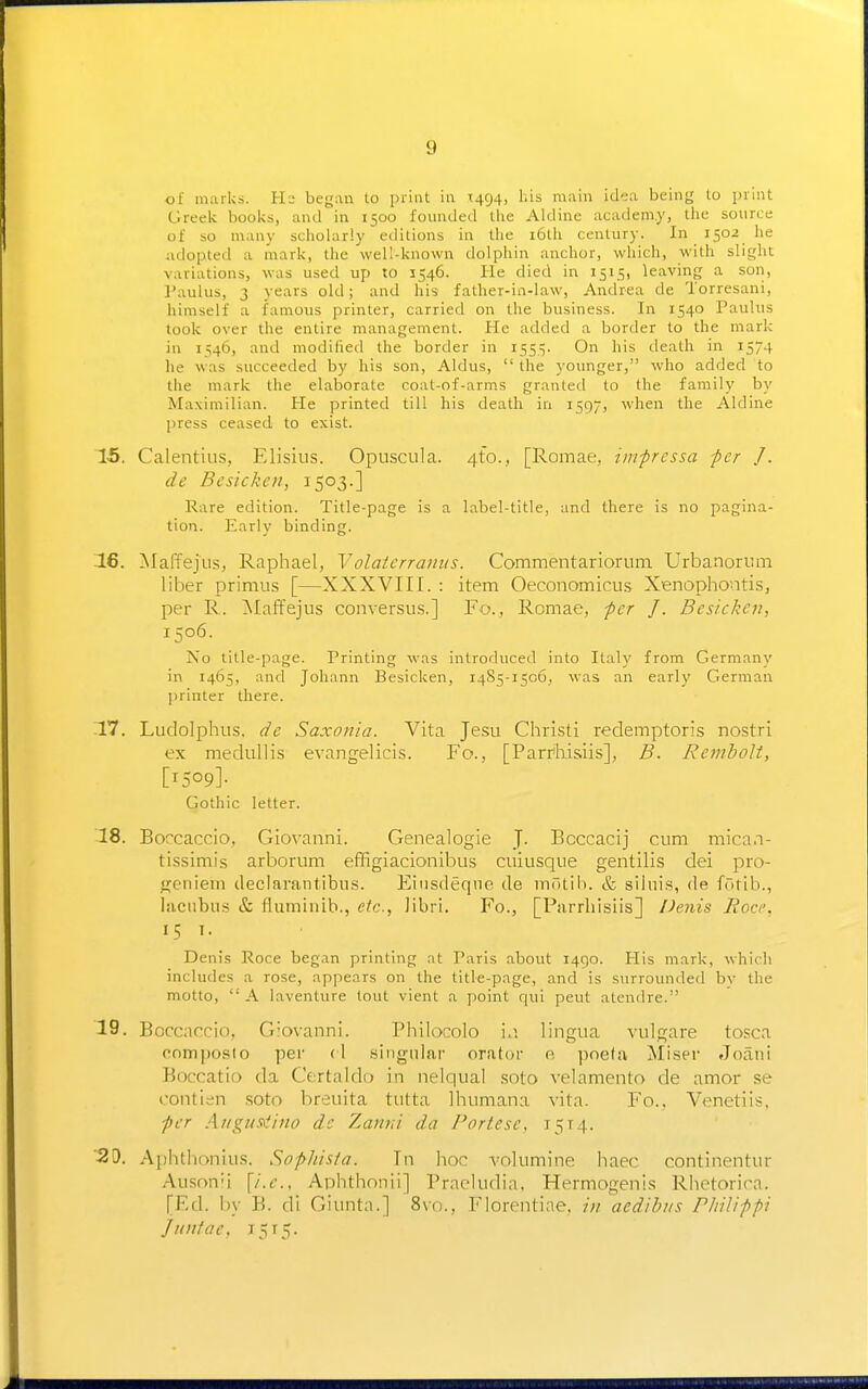 of marks. Hs began to print in 1494, his main idea being to print Greek books, and in 1500 founded the Aldine academ.y, the source of so many scholarly editions in the i6th century. In 1502 he adopted a mark, the well-known dolphin anchor, which, with slight variations, was used up to 5546. He died in 1515, leaving a son, Paulus, 3 years old; and his father-in-law, Andrea de Torresani, himself a famous printer, carried on the business. In 1540 Paulus took over the entire management. He added a border to the mark in 1546, and modified the border in 1555. On his death in 1574 he was succeeded by his son, Aldus,  the younger, who added to the mark the elaborate coat-of-arms granted to the family by Maximilian. He printed till his death in 1597, when the Aldine press ceased to exist. 15. Calentius, Elisius. Opuscula. 4to., [Romae, impressa -per J. de Besickcn, 1503.] Rare edition. Title-page is a label-title, and there is no pagina- tion. Early binding. 16. Maffejus, Raphael, Volatcrranus. Commentariorum. Urbanonim liber primus [—XXXVIII. : item Oeconomicus Xenophontis, per R. Maffejus conversus.] Fo., Romae, per J. Besickcn, 1506. No title-page. Printing was introduced into Italy from Germany in 1465, and Johann Besicken, r485-i5o6, was an early German ])rinter there. 17. Ludolphus. de Saxonia. Vita Jesu Christi redemptoris nostri ex mediillis evangelicis. Fo., [Parrihisiis], B. RemhoU, [1509]- Gothic letter. 18. Boccaccio, Giovanni. Genealogie J. Bcccacij cum mican- tissimis arborum effigiacionibus cuiusque gentilis dei pro- j^eniein tleclarantibiLs. Eiiisdeqno de inntib. & siiiiis, de fotib., liiciibtis & fiumiuib., etc., libri. Fo., [Parrhisiis] Penis Rocc, 15 1. Denis Roce began printing at Paris about 1490. His mark, which includes a rose, appears on the title-page, and is surrounded by the motto, A laventure tout vient a point qui peut atendre. 19. Boccaccio, Giovanni. Philocolo \.\ lingua vulgare tosca cnmposio per (1 singular orator e poela Miser Joan! Boccatio da Certaldo in nelqual soto velamento de amor se contien soto breuita tutta Ihumana vita. Fo.. Venetiis. per A/igusalino dc Zaitui da Fortese, 1514. -20. Aphthonius. Sopli'nia. In hoc A'olumine haec continentur Auson'i {i.e., Aphthonii] Pracludia. Hermogenis Rhetorica. [Ed. l)y B. di Giuntn.] 8vn., Florentiae, in aedibus riiilippi Juntae, 15T5.