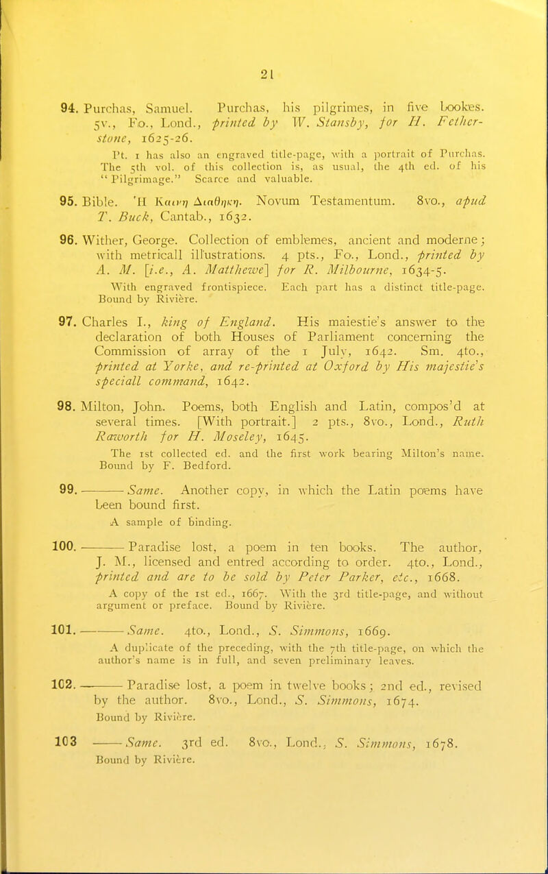 94. Purchas, Samuel. Piirchas, his pilgrimes, in five l^ookes. 5V., Fo., Lond., -printed by W. Stansby, for II. FciJicr- stutie, 1625-26. Pt. I has also an engraved tille-page, -with a ]iortrait of Piirclias. The 5th vol. of this collection is, as usual, the 4th ed. of his  Pilgrimage. Scarce and valuable. 95. Bible. 'H Kawri A(nW/;).»j. Novum Testamentum. 8vo., afud T. Buck, Cantab., 1632. 96. Wither, George. Collection of emblemes, ancient and moderne; with metricall illustrations. 4 pts., Fo., Lond., -printed by A. M. \i.e., A. Matt]ieive'\ for R. Milboiirne, 1634-5. With engraved frontispiece. Each part has a distinct title-page. Bound by Riviere. 97. Charles I., king of England. His maiestie's answer to the declaration of both Houses of Parliament concerning the Commission of array of the i July, 1642. Sm. 4to., printed at Yorke, and re-printed at Oxford by His rjiajcstie's speciall command, 1642. 98. Milton, John. Poems, both English and Latin, compos'd at several times. [With portrait.] 2 pts., 8vo., Lond., Ruth Rcnuorth for H. Moseley, 1645. The ist collected ed. and the first work bearing Milton's name. Bound by F. Bedford. 99. Same. Another copy, in which the Latin poems have been bound first. A sample of binding. 100. ■ Paradise lost, a poem in ten books. The author, J. M., licensed and entred according to order. 4to., Lond., printed and are to be sold by Peter Parker, etc., 1668. A copy of the ist ed., 1667. With the 3rd title-page, and without argument or preface. Bound by Riviere. 101. Same. 4to., Lond., S. Simmons, 1669. A du])'iicate of the preceding, with the 7th tille-page, on which the author's name is in full, and seven preliminary leaves. 1C2. Paradise lost, a poem in twelve books; 2n(l ed., revised by the author. 8vo., Lond., 5. Simmons, 1674. Bound by Riviore. 103 Same. 3rd ed. 8vo., Lond.; 5. Simmons, 1678. Bound by Riviere.