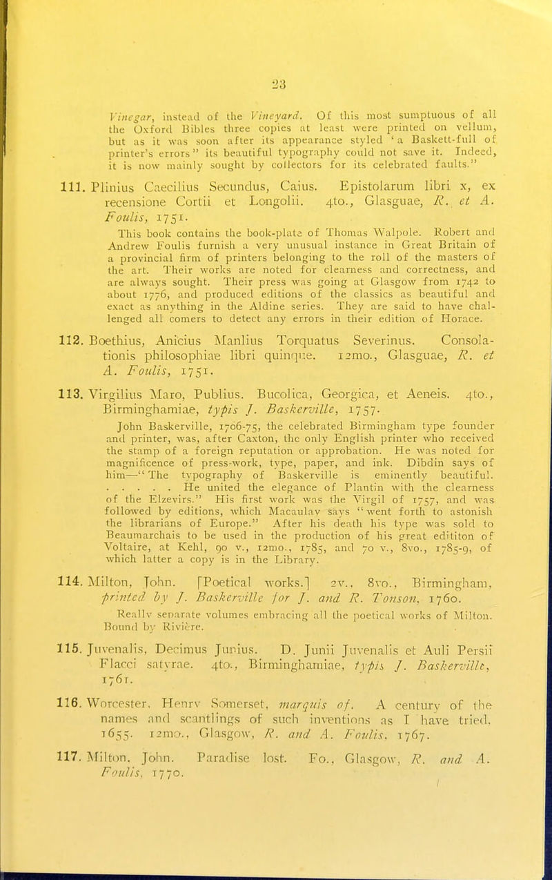 Vinegar, instead of the Vineyard. Of tliis most sumptuous of all the Oxford Bibles three coi)ies ;it least were printed on vellum, but as it was soon after its appearance styled 'a Baskett-fuU of printer's errors its beautiful typography could not save it. Indeed, it is now mainly sought by collectors for its celebrated faults. 111. Plinius Cciecilius Secunclus, Caius. Epistolarum libri x, ex recensione Cortii et Longolii. 4to., Glasguae, A', ei A. Faults, 1751. This book contains the book-plata of Thomas Walpole. Robert and Andrew Foulis furnish a very unusual instance in Great Britain of a provincial firm of printers belonging to the roll of the masters of the art. Their works are noted for clearness and correctness, and are always sought. Their press was going at Glasgow from 1742 to about 1776, and produced editions of the classics as beautiful and exact as anything in the Aldine series. They are said to have chal- lenged all comers to detect any errors in their edition of liorace. 112. Boethius, Anicius Manliiis Torquatus Severinus. Consola- tionis philosophiae libri quinqi'.e. i2mo., Glasguae, R. et A. Foulis, 1751. 113. Virgilius ^laro, Publius. Bucolica, Georgica, et Aeneis. 4I0., Birminghamiae, typis J. Baskeroille, 1757- John Baskerville, 1706-75, the celebrated Birmingham type founder and printer, was, after Caxton, the only English printer who received the stamp of a foreign reputation or approbation. He was noted for magnificence of press-w-ork, tvpe, paper, and ink. Dibdin says of him— The tvpography of Baskerville is eminently beautiful. He united the elegance of Plantin with the clearness of the Elzevirs. His first work was the Virgil of T757, and was followed by editions, which Macaulav says went forth to astonish the librarians of Europe. After his death his type was sold to Beaumarchais to be used in the production of his preat edititon of Voltaire, at Kehl, 90 v., i2mo., 1785, and 70 v., 8vo., 1785-9, of which latter a copy is in the Library. 114. Milton, John. [Poetical works.] 2v.. 8vo., Birmingham, printed by J. Baskerville for J. and R. Tonson. 1760. Keallv separate volumes embracing all the ]ioetical works of Milton. Bound b)- Riviure. 115. Jiivenaii.s, Decimus Junius. D. Junii Juvenalis et Auli Persii Flacci satyrae. 4tf>., Birminghamiae, 1ypis J. Baskerville, i~6f. 116. Worcester, Henrv Somerset, marquis of. A centm-y of the names and scantlings of such inventions as T have tried. T655. i2mr>.. Gla.sgow, R. and A. Foulis. 1767. 117. Milton. John. Paradise lost. Fo.. Gla.sgow, R. and A. Foulis, T770.