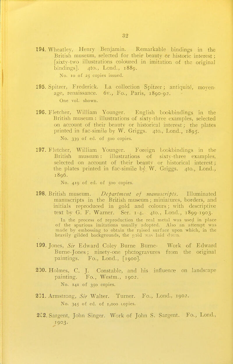 194. Wheatley, Henry Benjamin. Remarkable bindings in the British museum, selected for their beauty or hi.storic interest; [sixty-two illustrations coloured in imitation of the original bindings]. 4to., Lond., 1889. No. 10 of 25 cojiies issued. 195. Spitzer, Frederick. La collection Spitzer; antiquite, moyen- age, renaissance. 6v., Fo., Paris, 1890-92. One vol. shown. 196. Fletcher, William Younger. English bookbindings in the British museum : illustrations of sixty-three examples, selected on account of their beautv or historical interest; the plates printed in fac-simile by W. Griggs. 4to., Lond., 1895. No. 339 of ed. of 500 copies. 197. Fletcher, William Younger. Foreign, bookbindings in the British museum : illustrations of sixty-three examples, selected on accomit of their beauty or historical interest; the plates printed in fac-simile hj W. Griggs. 4to., Lond., 1896. No. 419 of ed. of 500 copies. 198. British museum. Department of manuscripts. Illuminated manuscripts in the British museum; miniatures, borders, and initials reproduced in gold and colours; with descriptive text by G. F. Warner. Ser. 1-4. 4to., Lond., 1899-1903. In the process of reproduction the real metal was used in place of the spurious imitations usually adopted. Also an attempt was made by embossing to obtain the raised surface upon which, in the heavily gilded backgrounds, the fold -vas laid d iv.n. 199. Jones, Sir Edward Coley Burne Burne- Work of Edward Bume-Jones; ninetv-one phctogra^•ures from the original paintings. Fo., Lond., [1900]. 230. Holmes. C. J. Con.stable, and his influence on landscape painting. Fo., Westm., 1902. No. 141 of 350 copies. 231. Armstrong, Sir Walter. Turner. Fo., Lond., 1902. No. 345 of ed. of 1,000 copies. 2l2. Sargent, John Singer. Work of John S. Sargent. Fo., Lond., ^1903.