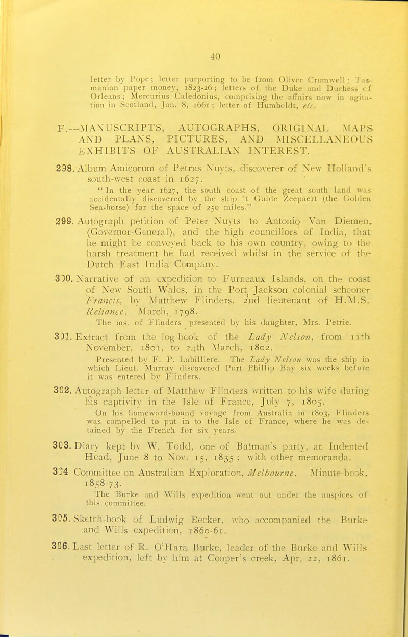 letter by I'ope; letter juirportin},' to be from Oliver Cromwell; 'I'm- mani:\n ])a|ier money, 1823-26; letters of the Duke and Duchess ( f Orleans; Mercurius Caledonius, com])rising the adairs now in a<;ita- tion in Scotland, Jan. 8, 1661 ; letter of Humboldt, e/c. --MANUSCRIPTS, AUTOGRAPHS, ORIGINAL MAPS. AND PLANS, PICTURES, AND MISCELLANEOUS EXHIBITS OF AUSTRALIAN INTEREST. 298. Album Amicorum of Petrus Nuyts, discoverer of New Holland's south-west coast in 1627.  In the year 1627, the south coast of the }jreat south land was accidentally discovered by the shij) 't Guide Zeepaerl (the Golden Sea-horse) for the space of 250 miles. 299. Autograph petition of Peter Nuyts to Antoniq Van Diemen. (Governor-General), and the high councillors of India, that he might be conveyed back to his own country, owing to the harsh treatment he had received whilst in the service of the Dutch East India Company. 330. Narrative of an expedition to Furneaux Islands, on the coast of New South Wales, in the Port Jackson colonial schooner Francis, by Matthew Flinders, 2nd lieutenant of H.M.S. Reliance. March, 1798. The ms. of Flinders presented by his daughter, Mrs. Petrie. 3DI. Extract from the log-bco'c of the Lady Nelson, from 11 th November, i8or, to 24th March, 1802. Presenterl by F. V. Labilliere. Tlie Lady Nehoti was the ship in wdiich Lieut. Murray discovered Port Phillip Bay si.\ weeks before it was entereil by Flinders. 3C2. Autograph letter of Matthew Flinders written to his wife during his captivitv in the Isle of France, July 7, 1805. On his homeward-bound voyage from Australia in 1S03, Flinders was compelled to put in to the Isle of France, where he was ile- tained by the French for six \ears. 303. Diary kept bv W. Todd, one of Batman's partv. at Indented Head, June 8 to Nov. 15, 1835; with other memoranda. 3!!4 Committee on Au.stralian Exploration. Melhournc. Minute-book. 1858-73- The Burke and Wills expedition went out imder the aus]Mces of this committee. 305. Sketch-book of Ludwig Becker, v. ho accompanied the Burke- and Wills expedition, 1860-61. 306. Last letter of R. O'Hara Burke, leader of the Burke and Wills expedition, left Ijy him at Cooper's creek, Apr. 22, 1861.