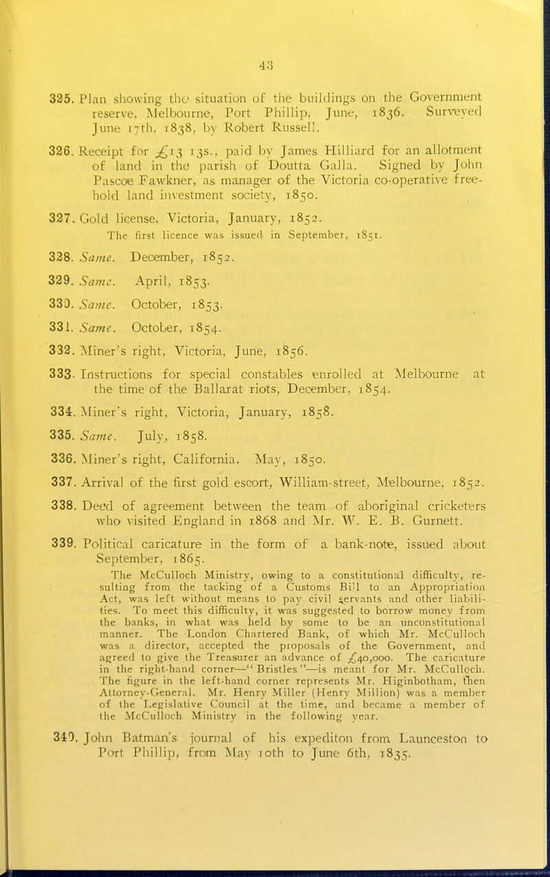 325. Plan showing the situation of the buildings on the Government reserve, Melbourne, Port Phillip, June, 1836. Survieyed June 17th, 1838, by Robert Russell. 326. Receipt for ^^13 13s., paid by James Hilliaxd for an allotment of land in the parish of Doutta Galla. Signed by John Pascoe Fawkner, as manager of the Victoria co-operative free- hold land investment society, 1850. 327. Gold license, Victoria, January, 1852. The first licence was issued in September, 1851. 328. Same. December, 1852. 329. Same. April, 1853. 330. Same. October, 1853. 331. Same. October, 1854. 332. ^Miner's right, Victoria, June, 1856. 333. Instructions for special constables enrolled at Melbourne at the time of the Ballarat riots, December, 1854. 334. Miner's right, Victoria, January, 1858. 335. Same. July, 1858. 336. Miner's right, California. May, 1850. 337. Arrival of the first gold escort, William-street, Melbourne, 1852. 338. Deed of agreement between the team of aboriginal cricketers who visited England in 1868 and Mr. W. E. B. Gurnett. 339. Political caricature in the form of a bank-note, issued about September, 1865. The McCulloch Ministry, owing to a constitutional difficulty, re- sulting from the tacking of a Customs BiU to an A{)propriatioa Act, was left without means to pay civil servants and other liabili- ties. To meet this difficulty, it was suggested to borrow money from the banks, in what was held by some to be an unconstitutional manner. The London Chartered Bank, of which Mr. McCulloch was a director, accepted the proposals of the Government, and agreed to give the Treasurer an advance of ^^40,000. The caricature in the right-hand corner—Bristles—is meant for Mr. McCulloch. The figure in the left-hand corner represents Mr. Higinbotham, then Attorney-fieneral. Mr. Henry Miller (Henry Million) was a member of the Legislative Council at the time, and became a member of the McCulloch Ministry in the following year. 340. John Batman's journal of his expediton from Launceston to Port Phillip, from May loth to June 6th, 1835.