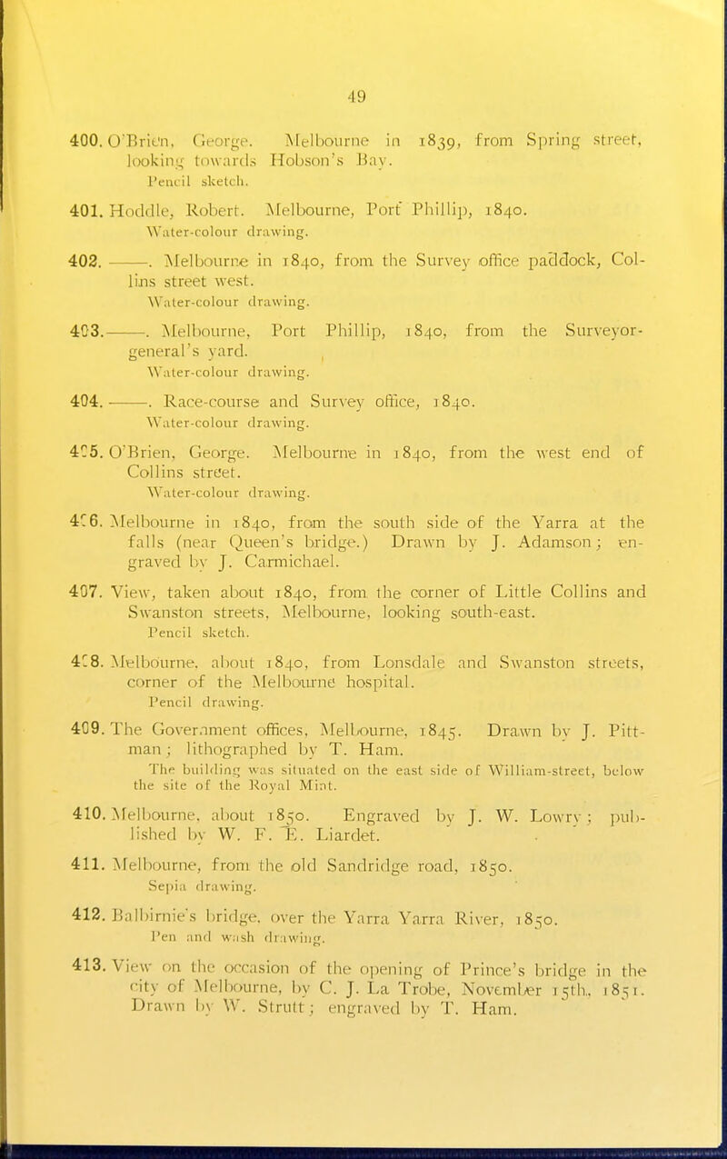 400.0Brit'n, fn-orye. Melbourne in 1839, from Spriny street l(X)kinn- towards Hobson's Bay. I'euiil sketcli. 401. Hoddle, Robert. Alelbourne, Port Phillip, 1840. Water-colour drawing. 402. . Melbourne in 1840, from the Survey office pacldock, Col- lins street west. Water-colour drawing. 403. . Melbourne, Port Phillip, 1840, from the Surveyor- general's yard. Water-colour drawing. 404. . Race-course and Survey office, 1840. Water-colour drawing. 4C5. O'Brien, George. Melbourne in 1840, from the west end of Collins street. Water-colour drawing. 4C6. ^felbourne in 1840, from the south side of the Yarra at the falls (near Queen's bridge.) Drawn by J. Adamson; en- graved l>v J. Ca.rmichael. 407. View, taken about 1840, from the corner of Little Collins and Swanston streets, Melbourne, looking south-east. Pencil sketch. 4C8. Melbourne, al)out 1840, from Lonsdale and Swanston streets, corner of the Melboimie hospital. Pencil drawing. 409. The Gover.nment offices, Mell/ourne. 1845. Drawn bv J. Pitt- man ; lithographed by T. Ham. The building was situated on the east side of William-street, bcdow the site of the I'loyal Mint. 410. Melbourne, about 1850. Engraved by J. W. Lowrv ; jnib- lished by W. F. E. Liardet. 411. ^ifelbourne, from the old Sandridge road, 1850. .Sejjia drawing. 412. Bali)irnie's bridge, over the Yarra Yarra River, 1850. Pen and w:ish drawing. 413. View on the occasion of the opening of Prince's bridge in the city of Melbourne, by C. J. La Trobe, November 15th.. 1851. Drawn by W. Strult ; engraxed i)y T. Ham.