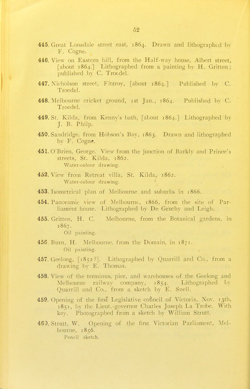 445. Great Lonsdale street east, 1864. Drawn and lithographed by F. Cogne. 446. View on. Eastern hill, from the Half-way house, Allx^rt street, [about 1864.] Lithographed from a painting bv H. Gritten; published by C. Troedel. 447. Xicholson street, Fitzroy, [about 1864.] Publi.shed bv C. Troedel. 448. Afelbourne rricket ground, ist Jan., 1864. Published by C. Troedel. 449. St. Kilda, from Kennv's bath, [about 1864.] Lithographed bv J. B. Philp. 450. Sandridge. from Hobson's Bay, 1863. Drawn and lithographed by F. Cogne. 451. O'Brien, George. View from the junction of Barkly and Prince's streets, St. Kilda, 1862. Water-colour drawing. 462. View from Retreat villa, St. Kilda, 1862. Water-colour drawing. ' 453. Tsometrical plan of Melbourne and suburbs in 1866. 454. Panoramic \ ie\v of ^lelbournc, 3866, from the site of Par- liament house. Lithographed bv De Gr'uchy and Leigh. 455. Gritten, H. C. ]\Ielbourne, from the Botanical gardens, in 1867. Oil painting. 456. Burn, H. Melbourne, from the Domain, in 1871. Oil painting. 457. Geelong, [1852?]. Lithographed by Quarrill and Co., from a drawing bv E. Thomas. 458. View of the terminus, pier, and warehouses of the Geelong and Melbourne railway company, 1854. Lithographed by Quarrill and Co., from a sketch by E. Snell. 459. Opening of the first Legislative council of Victoria, Xov. 13th, 1851, l)y the Lieut.-governor Charles Joseph La Trobe. With kev. Photographed from a sketch by William Strutt. 460. Strutt. W. Opening of the first Victorian Parliament, Mel- bourne, 1856. Pencil sketch.