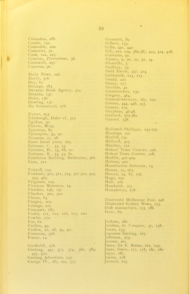 Columbus, 28S. Combe, 132. Constable, 200. Contarini, 51. Cook, 122, 225. Crinilus, Florcntiniis, 36. Cromwell, 297. Cunaeus, go. Daily News, 246. Davey, 336. Day, 61. Delange, 183. Deiwent Bank Agency, 314. Dickens, 137. Didot, 136. Dowling, 137. Du Sommerard, 176. ]'amer, 293. Edinburgh, Duke of, 315. Egid'lus, 30. Elzevir, 86-93. Epicletus, 85. Episcopius, 39, 40. Erasmus, 27, 28. Esse.\ house press, 169. Estienne, C. 33, 53. Estienne, H., 33, 68, 70. Estienne, R., 33, 43, 81. E.xhibition Building, Melbourne, 361. E.xon, 211. Falstaff, 123. Fawkner, 310, 311, 314, 317-320, 325, 393' 465- Ferguson, 129. Firmicus Maternus, 14. Fletcher, 196, 197. Flinders, 300, 302. Florus, 63. Floigny, 203. Folengo, 107. Foucquet, 1S5. I'oulis, III, 112, 116, 117, 120. Fowler, 170. Fox, 61. Frellon, 49. Froben, 27, 28, 39, 40. Furneaux, 376. Furler, 12. Garibaldi, 276. (ieelong, 347, 373, 374, 3S0, 383, 457' 470- Geelong Advertiser, 235. Ceor^ie IV., 2S5, 292, 357. Giannotti, 89. (lilbcrt, 153. (iilks, 441, 442. Gill, 222, 224, 384-3S7, 423, 424, C>islenius, 91. Giunta, 9, 20, 22, 32, 34. Glanvilla, 5. (|o(lfray, 35. Gold Escort, 337, 414. Goldsmith, 123, 125. Gould, 220. Goury, 177. Grafton, 41. Greenlanders, 139. Gregory, 464. (irimani-breviary, 167, 190. Gritten, 444, 446, 455. Gruner, 179. Gryphins, 46-48. Guerard, 379-382. Gurnett, 338. Hal li well-Phi Uipps, 145-150. Hastings, 297. HazKit', 134. Hilliard, 325. Hindley, 151. Hobart Town Courier, 256. Hobart Town Gazette, 208. Hoddle, 401-404. Holmes, 200. Homeliarius doctorum, 13. Homer, 79, 163. Horace, 24, 8r, 136. Hugo, 192. Hull, 216. Humboldt, 297. Humphreys, 178. Illustrated Melbourne Post, 248 Illustrated Sydney News, 253. Irish manuscripts, 153, 186. Isaac, 62. Jackson, 2S2. Jacobus, de I'oragiiic, 37, 15S. James, 153. Ja|)anese binding, 165. JelTerson, 279. Jerome, 261. Jones, E. Burne, 161, 199. Jones, Owen, 177, 178, i8o, 182 Joyce, 187. Junius, iiS. Juvenal, 115.