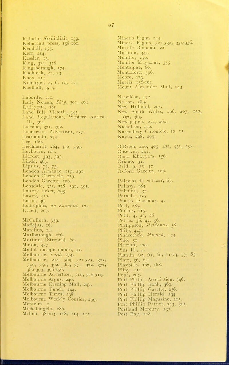 Kahidlit Assilkiliait, 139. Kelms;ott press, 158161. Kendall, 155. Kerr, -214. Kessler, 13. Klingsboroiigh, 174. Kuobloch, 21, 23. Knox, 211. Koburijer, 4, 6, 10, n. Koellioff, 3, 5. Laborde, 171. Lady Nelson, Shi/>, 301, 464. Lafayette, 281. Land Bill, Victoiia, 345. Land Regulations, ^Vestern Austra- lia, 364. Latrobe, 375, 392. Launceston Advertiser, 257. I>earmonth, 174. Lee, .166. ].eichhardt, 264, 356, 359. Leybourn, 105. Liardet, 393, 395. Lindo, 463. Lipsius, 71, 73. London Almanac, 119, 291. London Chronicle, 229. London Gazette, 106. Lonsdale, 322, 378, 390, 391. JyOttery ticket, 295. Lowry, 410. Lucan, 46. Ludolphus, de Saxonia, ly. Lycett, 207. ML-riiUoch, 339. Maffejus, 16. Manilius, 14. Marlborough, 266. Martinus [Strepus], 69. Mason, 427. Medidl antiqui omnes, 45. Melbourne, Lord, 274. Melbourne, 214, 309, 321-323, 325, 340, 350, 362, 363, 371, 372, 377, 380-393, 396-456- Melbourne Advertiser, 310, 317-319. Melbourne Argus, 240. Melbourne Evening Mail, 247. Melbourne Punch, 244. Melbourne Times, 238. Melbourne Weekly Courier, 239. Mentelm, 2. Michelangelo, 286. Milton, 98-103, 108, 114, 117. Miner's Kight, 245. Miners' Rights, 327-332, 334-336- Missale l^omanu, 22. Mollison, 341. Monitor, 250. Monitor Magazine, 355. Montaigne, 80. Montefiore, 396. Moore, 273. Morris, 158-161. Mount Alexander ^vLiil, 243. Napoleon, 172. Nelson, 289. New Holland, 204. New South Wales, 206, 207, 210, 357. 365- Newspapers, 231, 260. Nicholson, 150. Nuremberg Chronicle, 10, 11. Nuyts, 298, 299. O'Brien, 400, 405, 422, 451, 452. Observer, 241. Omar Khayyam, 156. Oriano, 31. Ovid, 9, 25, 47. Oxford Gazette, 106. Palacios de Salazar, 67. Palissy, 183. Palmieri, 32. Parnell, 125. Paulus Diaconus, 4. Peel, 285. Persius, 115. Petit, 4, 25, 26. Petrus, 36, 42, 56. Philippson, Slcidanus, 58. Philp, 449. Pinacothek, Munich, 173. Pino, 50. I'ittman, 409. Pius IL, 4. Plantin, 62, 63, 69, 71-73, 77> 85. Plato, 56, 64. Playbills, 367, 36S. Pliny, III. Po])e, 297. Port Phillip Association, 346. Port Phillip Bank, 369. Port Phillip Gazelle, 236. Port Phillip Herald, 234. Port Philliyj Magazine, 215. Port Phillip Patriot, 233, 311. I'ortland Mercury, 237. Post Boy, 22S.