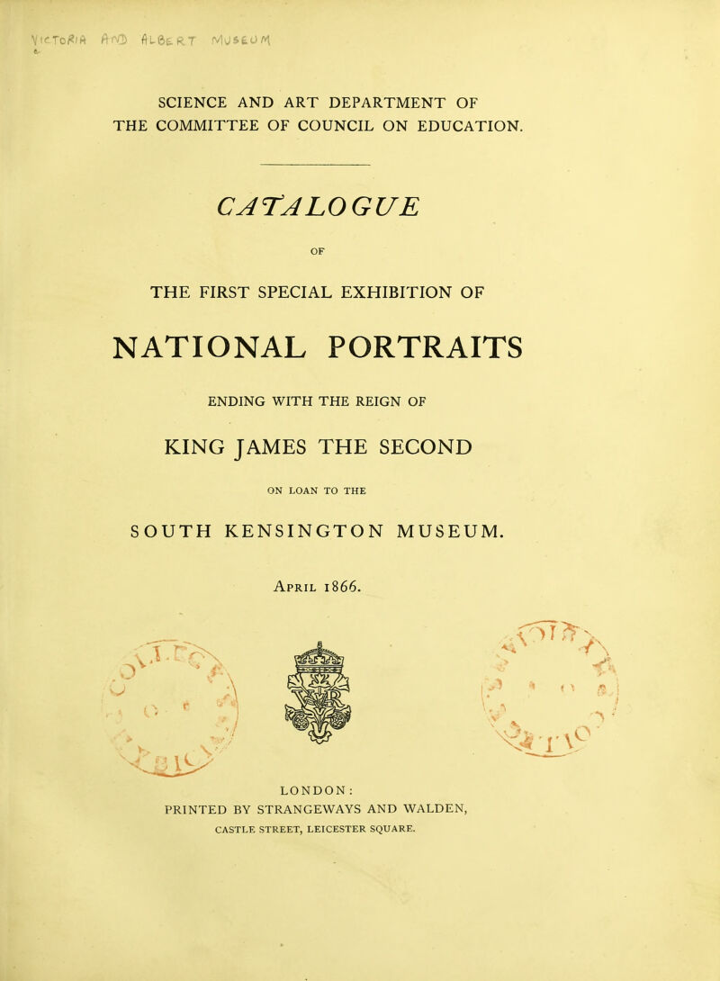 SCIENCE AND ART DEPARTMENT OF THE COMMITTEE OF COUNCIL ON EDUCATION. CATALOGUE OF THE FIRST SPECIAL EXHIBITION OF NATIONAL PORTRAITS ENDING WITH THE REIGN OF KING JAMES THE SECOND ON LOAN TO THE SOUTH KENSINGTON MUSEUM. April 1866. LONDON: PRINTED BY STRANGEWAYS AND WALDEN, CASTLE STREET, LEICESTER SQUARE.