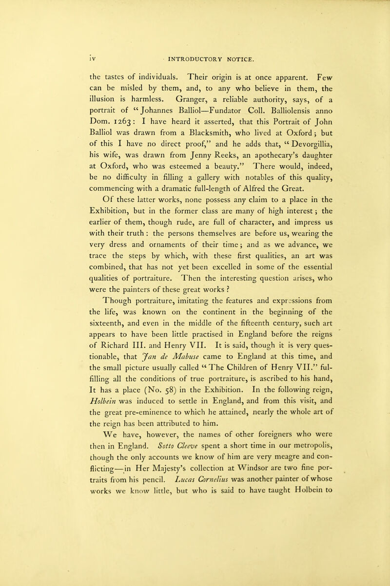 the tastes of individuals. Their origin is at once apparent. Few can be misled by them, and, to any who believe in them, the illusion is harmless. Granger, a reliable authority, says, of a portrait of Johannes Balliol—Fundator Coll. Balliolensis anno Dom. 1263: I have heard it asserted, that this Portrait of John Balliol was drawn from a Blacksmith, who lived at Oxford ; but of this I have no direct proof, and he adds that,  Devorgillia, his wife, was drawn from Jenny Reeks, an apothecary's daughter at Oxford, who was esteemed a beauty. There would, indeed, be no difficulty in filling a gallery with notables of this quality, commencing with a dramatic full-length of Alfred the Great. Of these latter works, none possess any claim to a place in the Exhibition, but in the former class are many of high interest; the earlier of them, though rude, are full of character, and impress us with their truth : the persons themselves are before us, wearing the very dress and ornaments of their time; and as we advance, we trace the steps by which, with these first qualities, an art was combined, that has not yet been excelled in some of the essential qualities of portraiture. Then the interesting question arises, who were the painters of these great works ? Though portraiture, imitating the features and expressions from the life, was known on the continent in the beginning of the sixteenth, and even in the middle of the fifteenth century, such art appears to have been little practised in England before the reigns of Richard III. and Henry VII. It is said, though it is very ques- tionable, that 'Jan de Mabuse came to England at this time, and the small picture usually called The Children of Henry VII. ful- filling all the conditions of true portraiture, is ascribed to his hand, It has a place (No. 58) in the Exhibition. In the following reign, Holbein was induced to settle in England, and from this visit, and the great pre-eminence to which he attained, nearly the whole art of the reign has been attributed to him. We have, however, the names of other foreigners who were then in England. Sotto Cleeve spent a short time in our metropolis, though the only accounts we know of him are very meagre and con- flicting— in Her Majesty's collection at Windsor are two fine por- traits from his pencil. Lucas Cornelius was another painter of whose works we know little, but who is said to have taught Holbein to