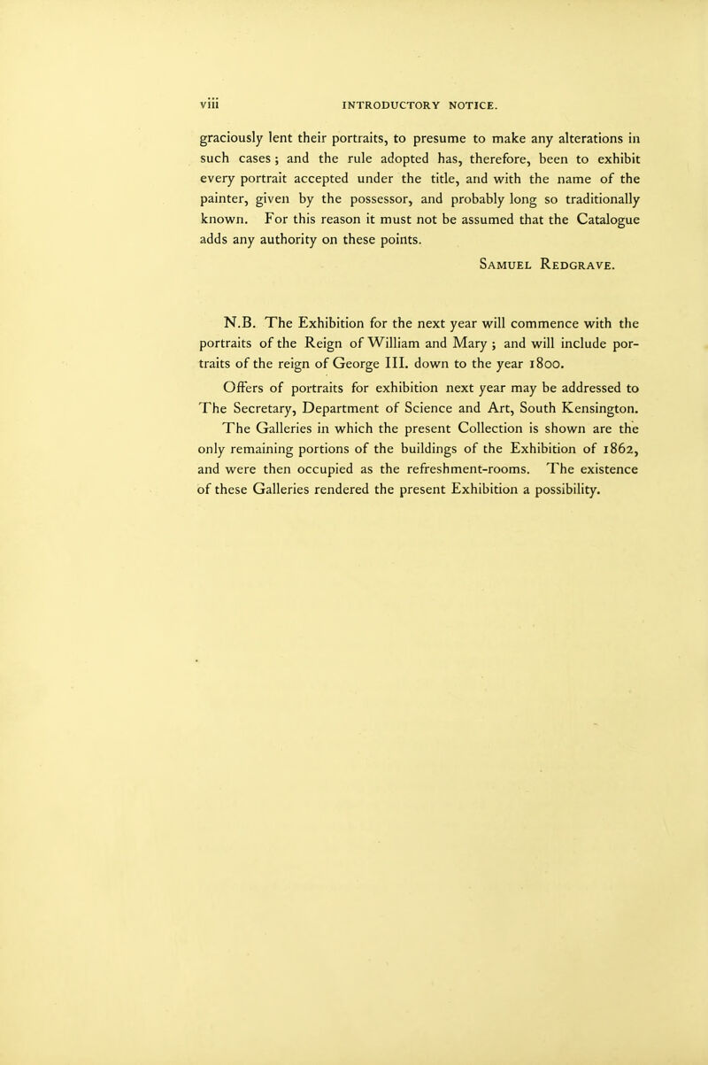 graciously lent their portraits, to presume to make any alterations in such cases ; and the rule adopted has, therefore, been to exhibit every portrait accepted under the title, and with the name of the painter, given by the possessor, and probably long so traditionally known. For this reason it must not be assumed that the Catalogue adds any authority on these points. Samuel Redgrave. N.B. The Exhibition for the next year will commence with the portraits of the Reign of William and Mary ; and will include por- traits of the reign of George III. down to the year 1800. Offers of portraits for exhibition next year may be addressed to The Secretary, Department of Science and Art, South Kensington. The Galleries in which the present Collection is shown are the only remaining portions of the buildings of the Exhibition of 1862, and were then occupied as the refreshment-rooms. The existence of these Galleries rendered the present Exhibition a possibility.