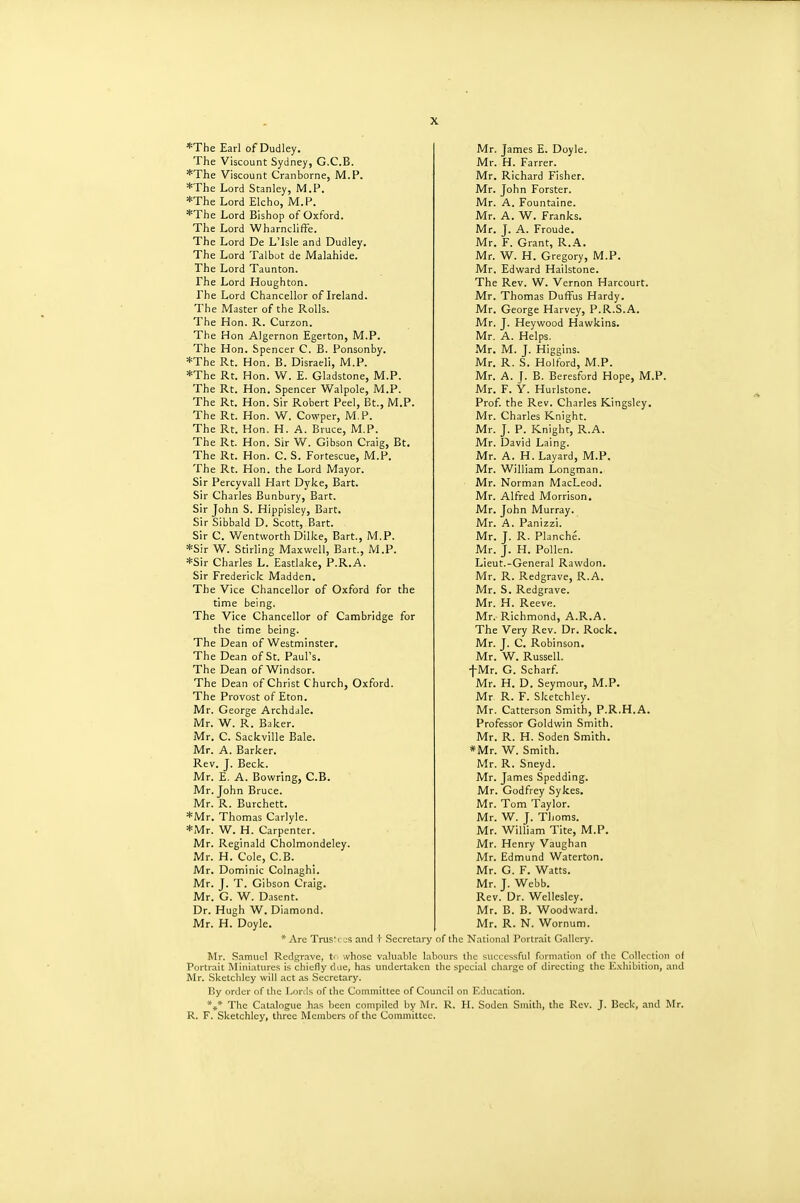 *The Earl of Dudley. The Viscount Sydney, G.C.B. *The Viscount Cranborne, M.P. *The Lord Stanley, M.P. *The Lord Elcho, M.P. *The Lord Bishop of Oxford. The Lord Wharncliffe. The Lord De LTsle and Dudley. The Lord Talbot de Malahide. The Lord Taunton. The Lord Houghton. The Lord Chancellor of Ireland. The Master of the Rolls. The Hon. R. Curzon. The Hon Algernon Egerton, M.P. The Hon. Spencer C. B. Ponsonby. *The Rt. Hon. B. Disraeli, M.P. *The Rt. Hon. W. E. Gladstone, M.P. The Rt. Hon. Spencer Walpole, M.P. The Rt. Hon. Sir Robert Peel, Bt., M.P. The Rt. Hon. W. Cowper, M.P. The Rt. Hon. H. A. Bruce, M.P. The Rt. Hon. Sir W. Gibson Craig, Bt. The Rt. Hon. C. S. Fortescue, M.P. The Rt. Hon. the Lord Mayor. Sir Percyvall Hart Dyke, Bart. Sir Charles Bunbury, Bart. Sir John S. Hippisley, Bart. Sir Sibbald D. Scott, Bart. Sir C. Wentworth Dilke, Bart., M.P. *Sir W. Stirling Maxwell, Bart., M.P. *Sir Charles L. Eastlake, P.R.A. Sir Frederick Madden. The Vice Chancellor of Oxford for the time being. The Vice Chancellor of Cambridge for the time being. The Dean of Westminster. The Dean of St. Paul's. The Dean of Windsor. The Dean of Christ Church, Oxford. The Provost of Eton. Mr. George Archdale. Mr. W. R. Baker. Mr. C. Sackville Bale. Mr. A. Barker. Rev. J. Beck. Mr. E. A. Bowring, C.B. Mr. John Bruce. Mr. R. Burchett. *Mr. Thomas Carlyle. *Mr. W. H. Carpenter. Mr. Reginald Cholmondeley. Mr. H. Cole, C.B. Mr. Dominic Colnaghi. Mr. J. T. Gibson Craig. Mr. G. W. Dasent. Dr. Hugh W. Diamond. Mr. H. Doyle. * Arc Trus'i Mr, James E. Doyle. Mr. H. Farrer. Mr. Richard Fisher. Mr. John Forster. Mr. A. Fountaine. Mr. A. W. Franks. Mr. J. A. Froude. Mr. F. Grant, R.A. Mr. W. H. Gregory, M.P. Mr. Edward Hailstone. The Rev. W. Vernon Harcourt. Mr. Thomas Duffus Hardy. Mr. George Harvey, P.R.S.A. Mr. J. Heywood Hawkins. Mr. A. Helps. Mr. M. J. Higglns. Mr. R. S. Holford, M.P. Mr. A. [. B. Beresford Hope, M.P. Mr. F. Y. Hurlstone. Prof the Rev. Charles Kingslcy. Mr. Charles Knight. Mr. J. P. Knight, R.A. Mr. David Laing. Mr. A. H. Layard, M.P. Mr. William Longman. Mr. Norman MacLeod. Mr. Alfred Morrison. Mr. John Murray. Mr. A. Panizzi. Mr. J. R. Planche. Mr. J. H. Pollen. Lieut.-General Rawdon. Mr. R. Redgrave, R.A. Mr. S. Redgrave. Mr. H. Reeve. Mr. Richmond, A.R.A. The Very Rev. Dr. Rock. Mr. J. C. Robinson. Mr. W. Russell, f Mr. G. Scharf Mr. H. D. Seymour, M.P. Mr R. F. Sketchley. Mr. Catterson Smith, P.R.H.A. Professor Goldwin Smith. Mr. R. H. Soden Smith. *Mr. W. Smith. Mr. R. Sneyd. Mr. James Spedding. Mr. Godfrey Sykes. Mr. Tom Taylor. Mr. W. J. Thorns. Mr. William Tite, M.P. Mr. Henry Vaughan Mr. Edmund Waterton. Mr. G. F. Watts. Mr. J. Webb. Rev. Dr. Wellesley. Mr. B. B. Woodward. Mr. Samuel Redgrave, Mr. R. N. Wornum. I OS and t Secretary of the National Portr.iit Gallery. whose valuable labours the successful formation of ihc Collection of Portrait Miniatures is chiefly due, has undertaken the special charge of directing the E.\hibition, and Mr. .Sketchley will act as Secretary. I!y order of the I^ords of the Committee of Council on Education. *,* The Catalogue has been compiled by Mr. R. H. Sodcn Smith, the Rev. J. Beck, and Mr. R. F. Sketchley, three Members of the Committee.