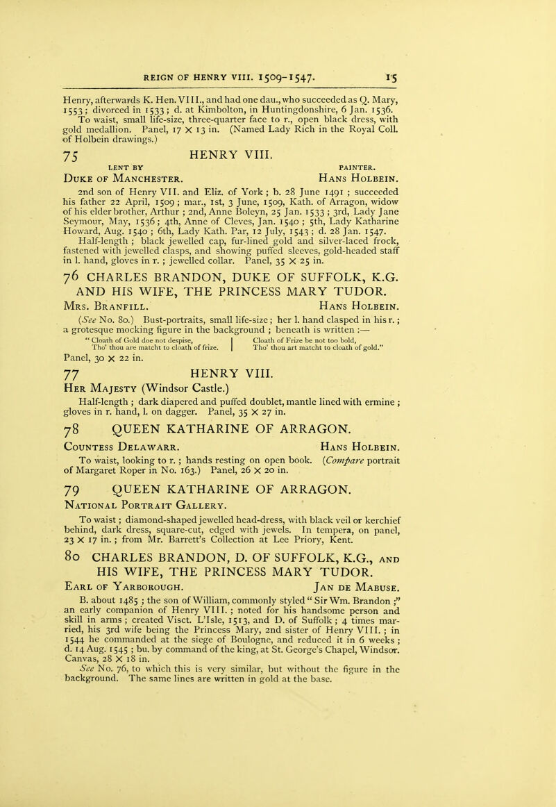 Henry, afterwards K. Hen. VIII., and had onedau.,who succeededas Q. Mary, 1553 ; divorced in 1533 ; d. at Kimbolton, in Huntingdonshire, 6 Jan. 1536. To waist, small life-size, three-quarter face to r., open black dress, with gold medallion. Panel, 17 X 13 in. (Named Lady Rich in the Royal Coll. of Holbein drawings.) 75 HENRY vm, LENT BY PAINTER. Duke of Manchester. Hans Holbein. 2nd son of Henry VII. and Eliz. of York ; b. 28 June 1491 ; succeeded his father 22 April, 1509 ; mar., 1st, 3 June, 1509, Kath. of Arragon, widow of his elder brother, Arthur ; 2nd, Anne Boleyn, 25 Jan. 1533 ; 3rd, Lady Jane Seymour, May, 1536; 4th, Anne of Cleves, Jan. 1540 ; 5th, Lady Katharine Howard, Aug. 1540 ; 6th, Lady Kath. Par, 12 July, 1543 ; d. 28 Jan. 1547. Half-length ; black jewelled cap, fur-lined gold and silver-laced frock, fastened with jewelled clasps, and showing puffed sleeves, gold-headed staff in 1. hand, gloves in r. ; jewelled collar. Panel, 35 X 25 in. 76 CHARLES BRANDON, DUKE OF SUFFOLK, K.G. AND HIS WIFE, THE PRINCESS MARY TUDOR. Mrs. Branfill. Hans Holbein. {See No. 80.) Bust-portraits, small life-size; her 1. hand clasped in hisr.; a grotesque mocking figure in the background ; beneath is written :— Cloath of Gold doe not despise, I death of Frize be not too bold, Tho' thou are matcht to cloath of frize. | Tho' thou art matcht to cloath of gold. Panel, 30 x 22 in. 77 HENRY VIII. Her Majesty (Windsor Castle.) Half-length ; dark diapered and puffed doublet, mantle lined with ermine ; gloves in r. hand, 1. on dagger. Panel, 35 X 27 in. 78 QUEEN KATHARINE OF ARRAGON. Countess Delawarr. Hans Holbein. To waist, looking to r.; hands resting on open book. {Compare portrait of Margaret Roper in No. 163.) Panel, 26 X 20 in. 79 OUEEN KATHARINE OF ARRAGON. National Portrait Gallery. To waist; diamond-shaped jewelled head-dress, with black veil or kerchief behind, dark dress, square-cut, edged with jewels. In tempera, on panel, 23 X 17 in. ; from Mr. Barrett's Collection at Lee Priory, Kent. 80 CHARLES BRANDON, D. OF SUFFOLK, K.G., and HIS WIFE, THE PRINCESS MARY TUDOR. Earl of Yarborough. Jan de Mabuse. B. about 1485 ; the son of William, commonly styled  SirWm. Brandon ; an early companion of Henry VIII. ; noted for his handsome person and skill in arms ; created Visct. L'Isle, 1513, and D. of Suffolk ; 4 times mar- ried, his 3rd wife being the Princess Mary, 2nd sister of Henry VIII. ; in 1544 he commanded at the siege of Boulogne, and reduced it in 6 weeks ; d. 14 Aug. 1545 ; bu. by command of the king, at St. George's Chapel, Windsor. Canvas, 28 X 18 in. See No. 76, to which this is very similar, but without the figure in the background. The same lines are written in gold at the base.