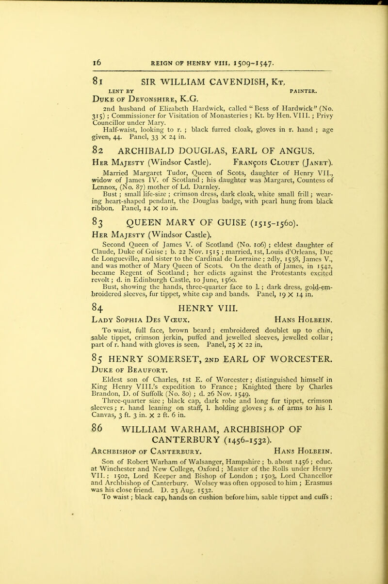 81 SIR WILLIAM CAVENDISH, Kt. LENT BY PAINTER. Duke of Devonshire, K.G. 2nd husband of Elizabeth Hardwick, called  Bess of Hardwick (No. 315) ; Commissioner for Visitation of Monasteries ; Kt. by Hen. VIII. ; Privy- Councillor under Mary. Half-waist, looking to r. ; black furred cloak, gloves in r. hand ; age given, 44. Panel, 33 X 24 in. 82 ARCHIBALD DOUGLAS, EARL OF ANGUS. Her Majesty (Windsor Castle). Francois Clouet (Janet). Married Margaret Tudor, Queen of Scots, daughter of Henry VII., widow of James IV. of Scotland; his daughter was Margaret, Countess of Lennox, (No. 87) mother of Ld. Darnley. Bust ; small life-size ; crimson dress, dark cloak, white small frill; wear- ing heart-shaped pendant, the Douglas badge, with pearl hung from black ribbon. Panel, 14 X 10 in, 83 QUEEN MARY OF GUISE (1515-1560). Her Majesty (Windsor Castle). Second Queen of James V. of Scotland (No. 106) ; eldest daughter of Claude, Duke of Guise ; b. 22 Nov. 1515 ; married, ist, Louis d'Orleans, Due de Longueville, and sister to the Cardinal de Lorraine ; 2dly, 1538, James V., and was mother of Mary Queen of Scots. On the death of James, in 1542, became Regent of Scotland; her edicts against the Protestants excited revolt; d. in Edinburgh Castle, 10 June, 1560. Bust, showing the hands, three-quarter face to 1.; dark dress, gold-em- broidered sleeves, fur tippet, white cap and bands. Panel, 19 X 14 in. 84 HENRY VIIL Lady Sophia Des Vceux. Hans Holbein. To waist, full face, brown beard; embroidered doublet up to chin, sable tippet, crimson jerkin, puffed and jewelled sleeves, jewelled collar; part of r. hand with gloves is seen. Panel, 25 X 22 in. 85 HENRY SOMERSET, 2nd EARL OF WORCESTER. Duke of Beaufort. Eldest son of Charles, ist E. of Worcester; distinguished himself in King Henry VIII.'s expedition to France; Knighted there by Charles Brandon, D. of Suffolk (No. 80) ; d. 26 Nov. 1549. Three-quarter size ; black cap, dark robe and long fur tippet, crimson sleeves; r. hand leaning on staff, 1. holding gloves ; s. of arms to his 1. Canvas, 3 ft. 3 in. x 2 ft. 6 in. B6 WILLIAM WARHAM, ARCHBISHOP OF CANTERBURY (1456-1532). Archbishop of Canterbury. Hans Holbein. Son of Robert Warham of Walsanger, Hampshire ; b. about 1456 ; educ. at Winchester and New College, Oxford ; Master of the Rolls under Henry VII.; 1502, Lord Keeper and Bishop of London; 1503, Lord Chancellor and Archbishop of Canterbury. Wolsey was often opposed to him ; Erasmus was his close friend. D. 23 Aug. 1532. To waist; black cap, hands on cushion before him, sable tippet and cuffs ;