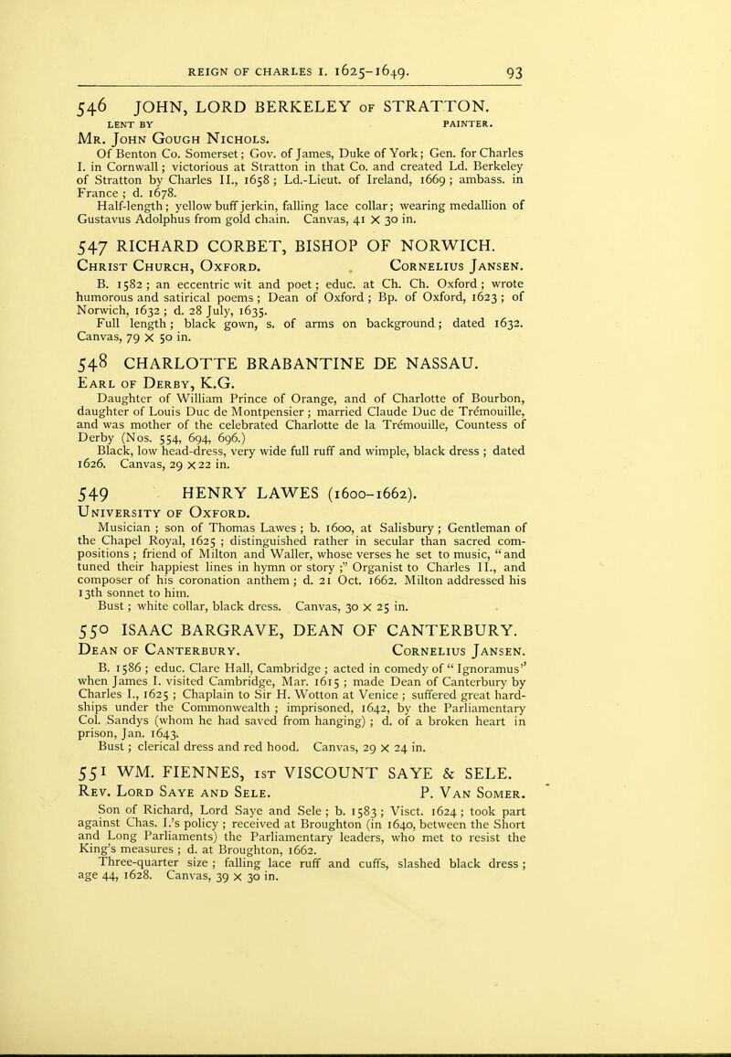 546 JOHN, LORD BERKELEY of STRATTON. LENT BY PAINTER. Mr. John Gough Nichols. Of Benton Co. Somerset; Gov. of James, Duke of York; Gen. for Charles I. in Cornwall; victorious at Stratton in that Co. and created Ld. Berkeley of Stratton by Charles II., 1658 ; Ld.-Lieut. of Ireland, 1669 ; ambass. in France ; d. 1678. Half-length; yellow buff jerkin, falling lace collar; wearing medallion of Gustavus Adolphus from gold chain. Canvas, 41 X 30 in. 547 RICHARD CORBET, BISHOP OF NORWICH. Christ Church, Oxford. , Cornelius Jansen. B. 1582; an eccentric wit and poet; educ. at Ch. Ch. Oxford; wrote humorous and satirical poems ; Dean of Oxford ; Bp. of Oxford, 1623 ; of Norwich, 1632 ; d. 28 July, 1635. Full length; black gown, s. of arms on background; dated 1632. Canvas, 79 X 50 in. 548 CHARLOTTE BRABANTINE DE NASSAU. Earl of Derby, K.G. Daughter of William Prince of Orange, and of Charlotte of Bourbon, daughter of Louis Due de Montpensier ; married Claude Due de Tr^mouille, and was mother of the celebrated Charlotte de la Trdmouille, Countess of Derby (Nos. 554, 694, 696.) Black, low head-dress, very wide full ruff and wimple, black dress ; dated 1626. Canvas, 29 X 22 in. 549 HENRY LAWES (1600-1662). University of Oxford. Musician ; son of Thomas Lawes ; b. 1600, at Salisbury ; Gentleman of the Chapel Royal, 1625 ; distinguished rather in secular than sacred com- positions ; friend of Milton and Waller, whose verses he set to music, and tuned their happiest lines in hymn or story ; Organist to Charles II., and composer of his coronation anthem; d. 21 Oct. 1662. Milton addressed his 13th sonnet to him. Bust; white collar, black dress. Canvas, 30 X 25 in. 550 ISAAC BARGRAVE, DEAN OF CANTERBURY. Dean of Canterbury. Cornelius Jansen. B. 1586 ; educ. Clare Hall, Cambridge ; acted in comedy of  Ignoramus'' when James I. visited Cambridge, Mar. 1615 ; made Dean of Canterbury by Charles I., 1625 ; Chaplain to Sir H. Wotton at Venice ; suffered great hard- ships under the Commonwealth ; imprisoned, 1642, by the Parliamentary Col. Sandys (whom he had saved from hanging) ; d. of a broken heart in prison, Jan. 1643. Bust; clerical dress and red hood. Canvas, 29 x 24 in. 551 WM. FIENNES, ist VISCOUNT SAYE & SELF. Rev. Lord Saye and Sele. P. Van Somer. Son of Richard, Lord Saye and Sele; b. 1583; Visct. 1624; took part against Chas. I.'s policy ; received at Broughton (in 1640, between the Short and Long Parliaments) the Parliamentary leaders, who met to resist the King's measures ; d. at Broughton, 1662. Three-quarter size ; falling lace ruff and cuffs, slashed black dress ; age 44, 1628. Canvas, 39 x 30 in.