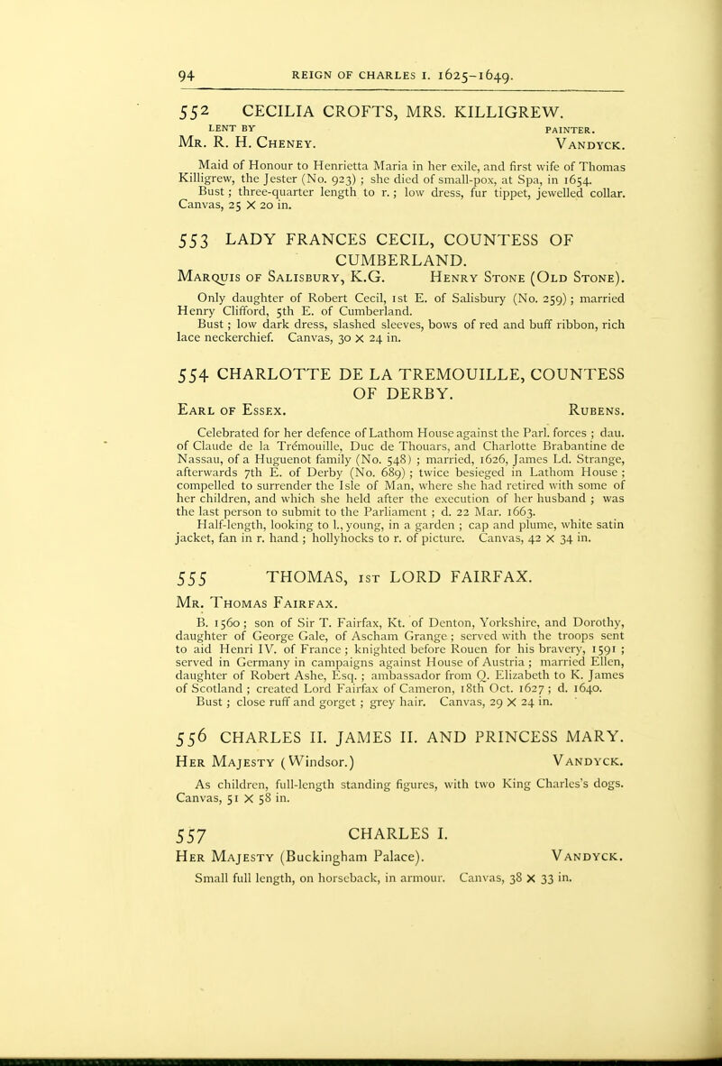 552 CECILIA CROFTS, MRS. KILLIGREW. lent by painter. Mr. R. H. Cheney. Vandyck. Maid of Honour to Henrietta Maria in her exile, and first wife of Thomas Killigrew, the Jester (No. 923) ; she died of small-pox, at Spa, in 1654. Bust; three-quarter length to r.; low dress, fur tippet, jewelled collar. Canvas, 25 X 20 in. 553 LADY FRANCES CECIL, COUNTESS OF CUMBERLAND. Marquis of Salisbury, K.G. Henry Stone (Old Stone). Only daughter of Robert Cecil, ist E. of Salisbury (No. 259); married Henry Clifford, 5th E. of Cumberland. Bust; low dark dress, slashed sleeves, bows of red and buff ribbon, rich lace neckerchief. Canvas, 30 x 24 in. 554 CHARLOTTE DE LA TREMOUILLE, COUNTESS OF DERBY. Earl of Essex. Rubens. Celebrated for her defence of Lathom House against the Pari, forces ; dau. of Claude de la Tr^mouille, Due de Thouars, and Charlotte Brabantine de Nassau, of a Huguenot family (No. 548) ; married, 1626, James Ld. Strange, afterwards 7th E. of Derby (No. 689) ; twice besieged in Lathom House ; compelled to surrender the Isle of Man, where she had retired with some of her children, and which she held after the execution of her husband ; was the last person to submit to the Parliament ; d. 22 Mar. 1663. Half-length, looking to 1., young, in a garden ; cap and plume, white satin jacket, fan in r. hand ; hollyhocks to r. of picture. Canvas, 42 x 34 in. 555 THOMAS, 1ST LORD FAIRFAX. Mr. Thomas Fairfax. B. 1560; son of Sir T. Fairfax, Kt. of Denton, Yorkshire, and Dorothy, daughter of George Gale, of Ascham Grange ; served with the troops sent to aid Henri IV. of France ; knighted before Rouen for his bravery, 1591 ; served in Germany in campaigns against House of Austria ; married Ellen, daughter of Robert Ashe, Esq. ; ambassador from O. Elizabeth to K. James of Scotland ; created Lord Fairfax of Cameron, i8th Oct. 1627 ; d. 1640. Bust ; close ruff and gorget ; grey hair. Canvas, 29 X 24 in. 556 CHARLES IL JAMES II. AND PRINCESS MARY. Her Majesty (Windsor.) Vandyck. As children, full-length standing figures, with two King Charles's dogs. Canvas, 51 X 58 in. 557 CHARLES I. Her Majesty (Buckingham Palace). Vandyck. Small full length, on horseback, in armour. Canvas, 38 X 33 in.