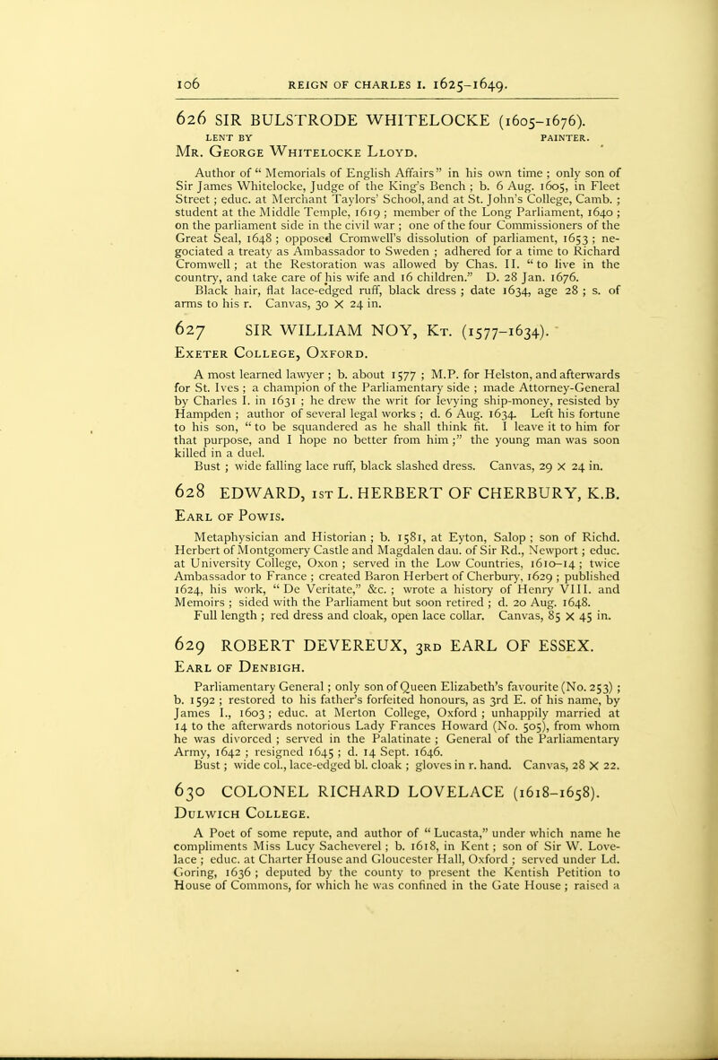 626 SIR BULSTRODE WHITELOCKE (1605-1676). LENT BY PAINTER. Mr. George Whitelocke Lloyd. Author of Memorials of English Affairs in his own time ; only son of Sir James Whitelocke, Judge of the King's Bench ; b. 6 Aug. 1605, in Fleet Street; educ. at Merchant Taylors' School, and at St. John's College, Camb. ; student at the Middle Temple, 1619 ; member of the Long Parliament, 1640 ; on the parliament side in the civil war ; one of the four Commissioners of the Great Seal, 1648 ; opposed Cromwell's dissolution of parliament, 1653 ; ne- gociated a treaty as Ambassador to Sweden ; adhered for a time to Richard Cromwell; at the Restoration was allowed by Chas. II. to live in the country, and take care of his wife and 16 children. D. 28 Jan. 1676. Black hair, flat lace-edged ruff, black dress ; date 1634, age 28 ; s. of arms to his r. Canvas, 30 X 24 in. 627 SIR WILLIAM NOY, Kt. (1577-1634). Exeter College, Oxford. A most learned lawyer ; b. about 1577 ; M.P. for Helston, and afterwards for St. Ives ; a champion of the Parliamentary side ; made Attorney-General by Charles I. in 1631 ; he drew the writ for levying ship-money, resisted by Hampden ; author of several legal works ; d. 6 Aug. 1634- Left his fortune to his son,  to be squandered as he shall think fit. I leave it to him for that purpose, and I hope no better from him the young man was soon killed in a duel. Bust ; wide falling lace ruff, black slashed dress. Canvas, 29 x 24 in. 628 EDWARD, 1ST L. HERBERT OF CHERBURY, K.B. Earl of Powis. Metaphysician and Historian ; b. 1581, at Eyton, Salop ; son of Richd. Herbert of Montgomery Castle and Magdalen dau. of Sir Rd., Newport; educ. at University College, Oxon ; served in the Low Countries, 1610-14 ; twice Ambassador to France ; created Baron Herbert of Cherbury, 1629 ; published 1624, his work,  De Veritate, &c. ; wrote a history of Henry VIII. and Memoirs ; sided with the Parliament but soon retired ; d. 20 Aug. 1648. Full length ; red dress and cloak, open lace collar. Canvas, 85 X 45 in. 629 ROBERT DEVEREUX, 3RD EARL OF ESSEX. Earl of Denbigh. Parliamentary General; only son of Queen Elizabeth's favourite (No. 253) ; b. 1592 ; restored to his father's forfeited honours, as 3rd E. of his name, by James I., 1603 ; educ. at Merton College, Oxford ; unhappily married at 14 to the afterwards notorious Lady Frances Howard (No. 505), from whom he was divorced ; served in the Palatinate ; General of the Parliamentai7 Army, 1642 ; resigned 1645 > d. 14 Sept. 1646. Bust; wide col., lace-edged bl. cloak ; gloves in r. hand. Canvas, 28 X 22. 630 COLONEL RICHARD LOVELACE (1618-1658). Dulwich College. A Poet of some repute, and author of  Lucasta, under which name he compliments Miss Lucy Sacheverel ; b. 1618, in Kent ; son of Sir W. Love- lace ; educ. at Charter House and Gloucester Hall, Oxford ; served under Ld. Goring, 1636 ; deputed by the county to present the Kentish Petition to House of Coinmons, for which he was confined in the Gate House; raised a