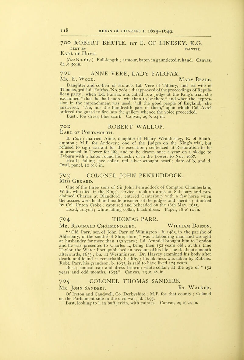 700 ROBERT BERTIE, ist E. OF LINDSEY, K.G. lent by painter. Earl of Home. (Sec' No. 617.) Full-length ; armour, baton in gauntlcted r. hand. Canvas, 84 X 50 in. 701 ANNE VERE, LADY FAIRFAX. Mr. E. Wood. Mary Beale. Daughter and co-heir of Horace, Ld. Vere of Tilbury, and ist wife of Thomas, 3rd Ld. Fairfax (No. 706) ; disapproved of the proceedings of Repub- lican party ; when Ld. Fairfax was called as a Judge at the King's trial, she exclaimed  that he had more wit than to be there, and when the expres- sion in the impeachment was used, all the good people of England, she answered,  No, nor the hundredth part of them, upon which Col. Axtel ordered the guard to fire into the gallery whence the voice proceeded. Bust; low dress, blue scarf. Canvas, 29 X 24 in. 702 ROBERT WALLOP. Earl of Portsmouth. B. 1601 ; married Anne, daughter of Henry Wriothesley, E. of South- ampton ; M.P. for Andover ; one of the Judges on the King's trial, but refused to sign warrant for the execution ; sentenced at Restoration to be imprisoned in Tower for life, and to be drawn once a year on a sledge to Tyburn with a halter round his neck ; d. in the Tower, 16 Nov. 1667. Head ; falling lace collar, red silver-wrought scarf; date of b. and d. Oval, panel, 10 X 8 in. 703 COLONEL JOHN PENRUDDOCK. Miss Gerard. One of the three sons of Sir John Penruddock of Compton Chamberlain, Wilts, who died in the King's service ; took up arms at Salisbury and pro- claimed Charles at Blandford ; entered Canterbury with a few horse when the assizes were held and made prisoners of the judges and sheriffs ; attacked by Col. Unton Croke ; captured and beheaded on the i6th May, 1655. Head, crayon ; white falling collar, black dress. Paper, 18 X 14 in. 704 THOMAS PARR. Mr. Reginald Cholmondeley. William Dobson. ' Old Parr,' son of John Parr of Winington ; b. 14S3, in the parishe of Alderbury, in the southe of Shropshire was a labouring man and wrought at husbandry for more than 130 years ; Ld. Arundel brought him to London and he was presented to Charles I., being then 152 years old ; at this time Taylor, the Water Poet, published an account of his life ; he d. about a month afterwards, 1635 > bu. at Westminster. Dr. Harvey examined his body after death, and found it remarkably healthy ; his likeness was taken by Rubens. Robt. Parr, his grandson, b. 1633, is said to have lived 124 years. Bust; conical cap and dress brown; white collar ; at the age of  152 years and odd months, 1635. Canvas, 23 X 18 in. 705 COLONEL THOMAS SANDERS. Mr. John Sanders. Rt. Walker. Of Ireton and Caudwell, Co. Derbyshire ; M.P. for that county ; Colonel on the Parliament side in the civil war ; d. 1695. Bust, looking to 1. in buff jerkin, with cuirass. Canvas, 29 X 24 in.