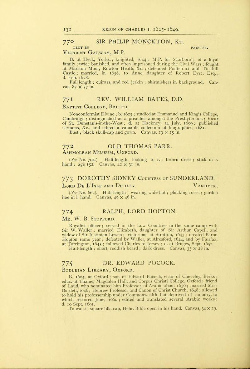 770 SIR PHILIP MONCKTON, Kt. LENT BY PAINTER. Viscount Galway, M.P. B. at Heck, Yorks. ; knighted, 1644; M.P. for Scarboro'; of a loyal family ; twice banished, and often imprisoned during the Civil Wars ; fought at Marston Moor, Rowton Heath, &c. ; defended Pontefract and Tickhill Castle ; married, in 1658, to Anne, daughter of Robert Eyre, Esq. ; d. Feb. 1678. Full length ; cuirass, and red jerkin ; skirmishers in background. Can- vas, 87 X 57 in. 771 REV. WILLIAM BATES, D.D. Baptist College, Bristol. Nonconformist Divine ; b. 1625 ; studied at Emmanuel and King's College, Cambridge ; distinguished as a preacher amongst the Presbyterians ; Vicar of St. Dunstan's-in-the-West; d. at Hackney, 14 July, 1699 ; published sermons, &c., and edited a valuable collection of biographies, 1681. Bust; black skull-cap and gown. Canvas, 29 x 25 in. 772 OLD THOMAS PARR. ASHMOLEAN MuSEUM, OxFORD. {See No. 704.) Half-length, looking to r. ; brown dress ; stick in r. hand ; age 152. Canvas, 42 x 31 in. 773 DOROTHY SIDNEY Countess of SUNDERLAND. Lord De L'Isle and Dudley. Vandyck. {See No. 662). Half-length ; wearing wide hat; plucking roses ; garden hoe in 1. hand. Canvas, 40 X 46 in. 774 RALPH, LORD HOPTON. Mr. W. B. Stopford. Royalist officer ; served in the Low Countries in the same camp with Sir W. Waller ; married Elizabeth, daughter of Sir Arthur Capell, and widow of Sir Justinian Lewen ; victorious at Stratton, 1643 ; created Baron Hopion same year ; defeated by Waller, at Alrcsford, 1644, and by Fairfax, at Torrington, 1645 ; followed Charles to Jersey ; d. at Bruges, Sept. 1652. Half-length ; short, reddish beard ; dark dress. Canvas, 33 X 28 in. 775 DR. EDWARD POCOCK. Bodleian Library, Oxford. B. 1604, at Oxford ; son of Edward Pocock, vicar of Cheveley, Berks ; educ. at Thame, Magdalen Hall, and Corpus Christi College, Oxford ; friend of Laud, who nominated him Professor of Arabic al^out 1636 ; married Miss Burdett, 1646; Hebrew Professor and Canon of Christ Church, 1648; allowed to hold his professorship under Commonwealth, ljut deprived of canonry, to which restored June, 1660 ; edited and translated several Arabic works ; d. 10 Sept. 1691. To waist ; square blk. cap, Hebr. Bible open in his hand. Canvas, 34 X 29.