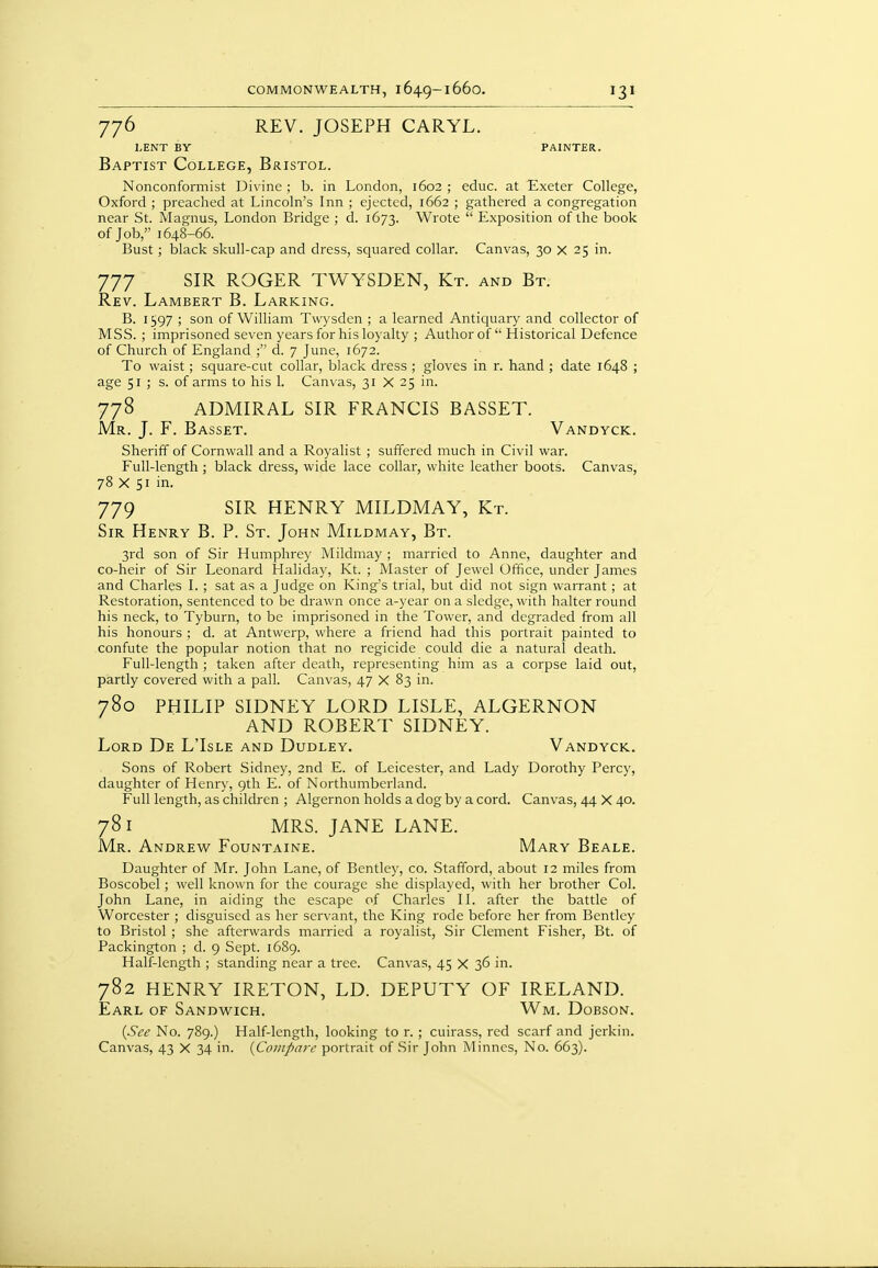 776 REV. JOSEPH CARYL. LENT BY PAINTER. Baptist College, Bristol. Nonconformist Divine ; b. in London, 1602 ; educ. at Exeter College, Oxford ; preached at Lincoln's Inn ; ejtcted, 1662 ; gathered a congregation near St. Magnus, London Bridge ; d. 1673. Wrote  Exposition of the book of Job, 1648-66. Bust; black skull-cap and dress, squared collar. Canvas, 30 x 25 in. 777 SIR ROGER TWYSDEN, Kt. and Bt. Rev. Lambert B. Larking. B. 1597 ; son of William Twysden ; a learned Antiquary and collector of MSS. ; imprisoned seven years for his loyalty ; Author of  Historical Defence of Church of England ; d. 7 June, 1672. To waist; square-cut collar, black dress ; gloves in r. hand ; date 1648 ; age 51 ; s. of arms to his 1. Canvas, 31 X 25 in. 778 ADMIRAL SIR FRANCIS BASSET. Mr. J. F. Basset. Vandyck. Sheriff of Cornwall and a Royalist ; suffered much in Civil war. Full-length ; black dress, wide lace collar, white leather boots. Canvas, 78 X 51 in. 779 SIR HENRY MILDMAY, Kt. Sir Henry B. P. St. John Mildmay, Bt. 3rd son of Sir Humphrey Mildmay ; married to Anne, daughter and co-heir of Sir Leonard Haliday, Kt. ; Master of Jewel Office, under James and Charles L ; sat as a Judge on King's trial, but did not sign warrant; at Restoration, sentenced to be drawn once a-year on a sledge, with halter round his neck, to Tyburn, to be imprisoned in the Tower, and degraded from all his honours ; d. at Antwerp, where a friend had this portrait painted to confute the popular notion that no regicide could die a natural death. Full-length ; taken after death, representing him as a corpse laid out, partly covered with a pall. Canvas, 47 X 83 in. 780 PHILIP SIDNEY LORD LISLE, ALGERNON AND ROBERT SIDNEY. Lord De L'Isle and Dudley. Vandyck. Sons of Robert Sidney, 2nd E. of Leicester, and Lady Dorothy Percy, daughter of Henry, 9th E. of Northumberland. Full length, as children ; Algernon holds a dog by a cord. Canvas, 44 X 40. 781 MRS. JANE LANE. Mr. Andrew Fountaine. Mary Beale. Daughter of Mr. John Lane, of Bentley, co. Stafford, about 12 miles from Boscobel; well known for the courage she displayed, with her brother Col. John Lane, in aiding the escape of Charles II. after the battle of Worcester ; disguised as her servant, the King rode before her from Bentley to Bristol ; she afterwards married a royalist. Sir Clement Fisher, Bt. of Packington ; d. 9 Sept. 1689. Half-length ; standing near a tree. Canvas, 45 X 36 in. 782 HENRY IRETON, LD. DEPUTY OF IRELAND. Earl of Sandwich. Wm. Dobson. {See No. 789.) Half-length, looking to r. ; cuirass, red scarf and jerkin.