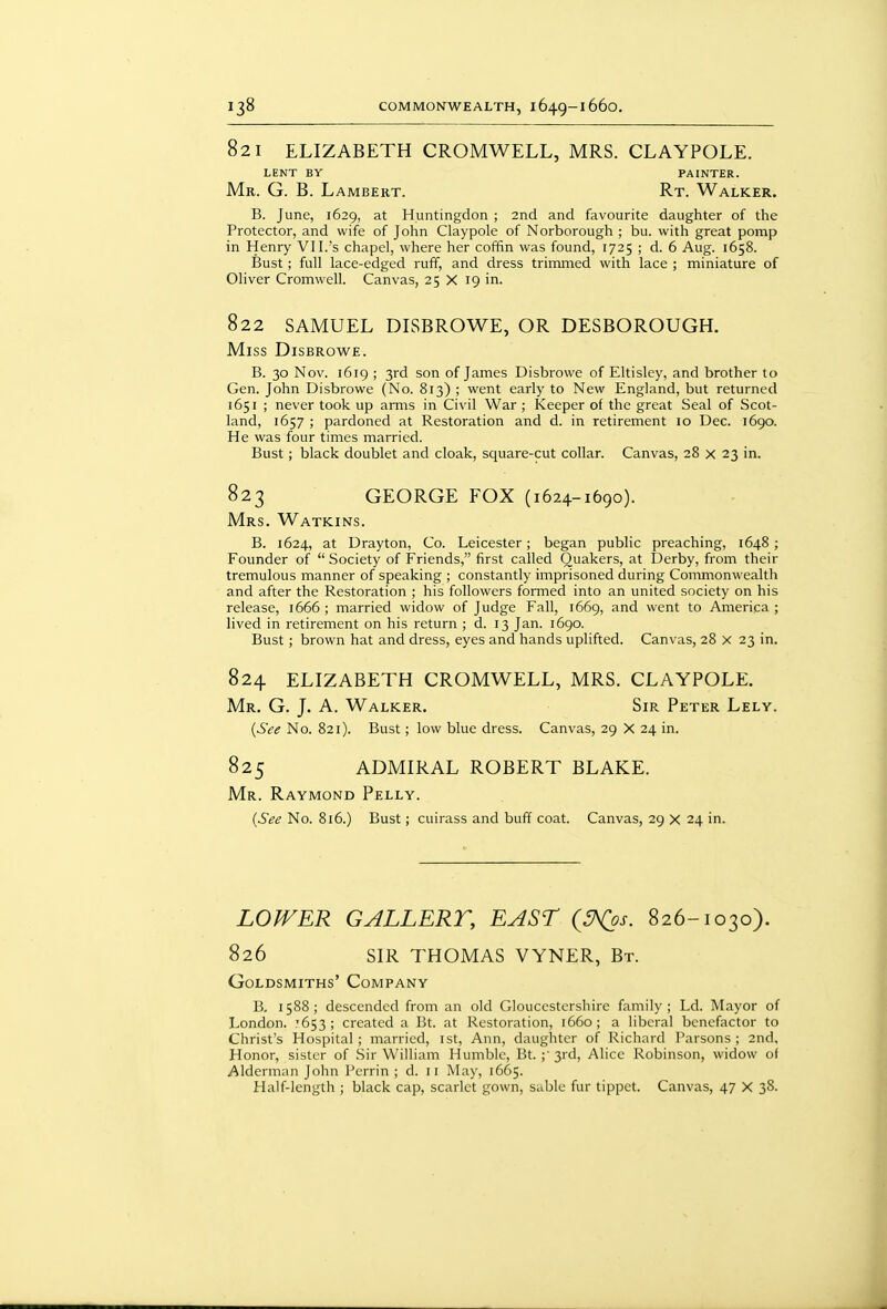 821 ELIZABETH CROMWELL, MRS. CLAYPOLE. LENT BY PAINTER. Mr. G. B. Lambert. Rt. Walker. B. June, 1629, at Huntingdon ; 2nd and favourite daughter of the Protector, and wife of John Claypole of Norborough ; bu. with great pomp in Henry VI I.'s chapel, where her coffin was found, 1725 ; d. 6 Aug. 1658. Bust; full lace-edged ruff, and dress trimmed with lace ; miniature of Oliver Cromwell. Canvas, 25 X 19 in. 822 SAMUEL DLSBROWE, OR DESBOROUGH. Miss Disbrowe. B. 30 Nov. 1619 ; 3rd son of James Disbrowe of Eltisley, and brother to Gen. John Disbrowe (No. 813) ; went early to New England, but returned 1651 ; never took up arms in Civil War ; Keeper of the great Seal of Scot- land, 1657 ; pardoned at Restoration and d. in retirement 10 Dec. 1690. He was four times married. Bust ; black doublet and cloak, square-cut collar. Canvas, 28 x 23 in. 823 GEORGE FOX (1624-1690). Mrs. Watkins. B. 1624, at Drayton, Co. Leicester; began public preaching, 1648; Founder of  Society of Friends, first called Quakers, at Derby, from their tremulous manner of speaking ; constantly imprisoned during Commonwealth and after the Restoration ; his followers formed into an united society on his release, 1666 ; married widow of Judge Fall, 1669, and went to America ; lived in retirement on his return ; d. 13 Jan. 1690. Bust ; brown hat and dress, eyes and hands uplifted. Canvas, 28 X 23 in. 824 ELIZABETH CROMWELL, MRS. CLAYPOLE. Mr. G. J. A. Walker. Sir Peter Lely. {See No. 821). Bust; low blue dress. Canvas, 29 X 24 in. 825 ADMIRAL ROBERT BLAKE. Mr. Raymond Pelly. {See No. 816.) Bust; cuirass and buff coat. Canvas, 29 X 24 in. LOWER GALLERT, EAST (^os. 826-1030). 826 SIR THOMAS VYNER, Bt. Goldsmiths' Company B, 1588; descended from an old Gloucestershire family; Ld. Mayor of London. .'653; created a Bt. at Restoration, 1660; a liberal benefactor to Christ's Hospital; married, ist, Ann, daughter of Richard Parsons; 2nd, Honor, sister of .Sir William Humble, Bt. ;' 3rd, Alice Robinson, widow ot Alderman John Perrin ; d. 11 May, 1665.