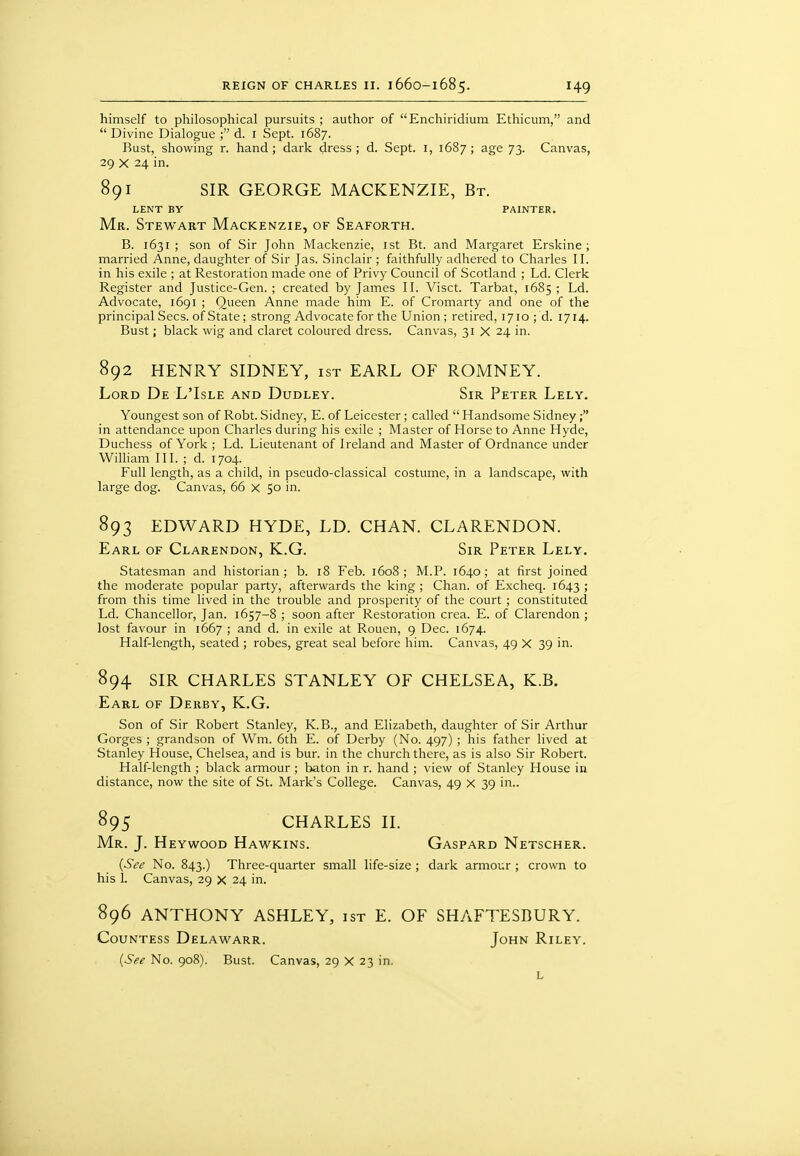 himself to philosophical pursuits ; author of Enchiridium Ethicum, and  Divine Dialogue ; d. i Sept. 1687. Rust, showing r. hand; dark dress; d. Sept. i, 1687; age 73. Canvas, 29 X 24 in. 891 SIR GEORGE MACKENZIE, Bt. LENT BY PAINTER, Mr. Stewart Mackenzie, of Seaforth. B. 1631 ; son of Sir John Mackenzie, ist Bt. and Margaret Erskine ; married Anne, daughter of Sir Jas. Sinclair ; faithfully adhered to Charles II. in his exile ; at Restoration made one of Privy Council of Scotland ; Ld. Clerk Register and Justice-Gen. ; created by James II. Visct. Tarbat, 1685 ; Ld. Advocate, 1691 ; Queen Anne made him E. of Cromarty and one of the principal Sees, of State; strong Advocate for the Union; retired, 1710; d. 1714. Bust; black wig and claret coloured dress. Canvas, 31 X 24 in. 892 HENRY SIDNEY, ist EARL OF ROMNEY. Lord De L'Isle and Dudley. Sir Peter Lely. Youngest son of Robt. Sidney, E. of Leicester; called  Handsome Sidney; in attendance upon Charles during his exile ; Master of Horse to Anne Hyde, Duchess of York ; Ld. Lieutenant of Ireland and Master of Ordnance under William III. ; d. 1704. Full length, as a child, in pseudo-classical costume, in a landscape, with large dog. Canvas, 66 x 50 in. 893 EDWARD HYDE, LD. CHAN. CLARENDON. Earl of Clarendon, K.G. Sir Peter Lely, Statesman and historian; b. 18 Feb. 1608; M.P. 1640; at first joined the moderate popular party, afterwards the king ; Chan, of Excheq. 1643 ; from this time lived in the trouble and prosperity of the court ; constituted Ld. Chancellor, Jan. 1657-8 ; soon after Restoration crea. E. of Clarendon ; lost favour in 1667 ; and d. in exile at Rouen, 9 Dec. 1674. Half-length, seated ; robes, great seal before him. Canvas, 49 X 39 in. 894 SIR CHARLES STANLEY OF CHELSEA, K.B. Earl of Derby, K.G. Son of Sir Robert Stanley, K.B., and Elizabeth, daughter of Sir Arthur Gorges ; grandson of Wm. 6th E. of Derby (No. 497) ; his father lived at Stanley House, Chelsea, and is bur. in the church there, as is also Sir Robert. Half-length ; black armour ; baton in r. hand ; view of Stanley House in distance, now the site of St. Mark's College. Canvas, 49 x 39 in.. 895 CHARLES II. Mr. J. Heywood Hawkins. Gaspard Netscher. {See No. 843.) Three-quarter small life-size ; dark armour ; crown to his 1. Canvas, 29 X 24 in. 896 ANTHONY ASHLEY, ist E. OF SHAFTESBURY. Countess Delawarr. John Riley. {See No. 908). Bust. Canvas, 29 X 23 in. L