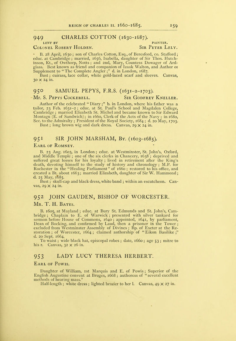 949 CHARLES COTTON (1630-1687). LENT BY PAINTER. Colonel Robert Holden. Sir Peter Lely, B. 28 April, 1630 ; son of Charles Cotton, Esq., of Beresford, co. Stafford ; educ. at Cambridge ; married, 1656, Isabella, daughter of Sir Thos. Hutch- inson, Kt., of Owthorp, Notts ; and 2nd, Mary, Countess Dowager of Ard- glass. Best known as friend and companion of Izaak Walton, and Author 01 Supplement to The Complete Angler ; d. in London, 1687. Bust; cuirass, lace collar, white gold-laced scarf and sleeves. Canvas, 30 X 24 in. 950 SAMUEL PEPYS, F.R.S. (1631-2-1703). Mr. S. Pepys Cockerell. Sir Godfrey Kneller. Author of the celebrated  Diary ; b. in London, where his father was a tailor, 23 Feb. 1631-2 ; educ. at St. Paul's School and Magdalen College, Cambridge ; married Elizabeth St. Michel and became known to Sir Edward Montagu (E. of Sandwich); in 1660, Clerk of the Acts of the Navy ; in 1680, Sec. to the Admiralty ; President of the Royal Society, 1684 ; d. 20 May, 1703. Bust; long brown wig and dark dress. Canvas, 29 X 24 in. 951 SIR JOHN MARSHAM, Bt. (1603-1685). Earl of Romney. B. 23 Aug. 1603, in London; educ. at Westminster, St. John's, Oxford, and Middle Temple ; one of the six clerks in Chancery, 1638 ; deprived and suffered great losses for his loyalty ; lived in retirement after the King's death, devoting himself to the study of history and chronology ; M.P. for Rochester in the Healing Parliament of 1660 ; restored to his office, and created a Bt. about 1663; married Elizabeth, daughter of Sir W. Hammond; d. 25 May, 1^85. Bust; skull-cap and black dress, white band ; within an escutcheon. Can- vas, 29 X 24 in. 952 JOHN GAUDEN, BISHOP OF WORCESTER. Mr. T. H. Bates. B. 1605, at Mayland ; educ. at Bury St. Edmunds and St. John's, Cam- bridge ; Chaplain to E. of Warwick ; presented with silver tankard for sermon before House of Commons, 1640; appointed, 1641, by parliament, Dean of Booking, and confirmed by Laud, then a prisoner in the Tower ; excluded from Westminster Assembly of Divines ; Bp. of Exeter at the Re- storation ; of Worcester, 1664; claimed authorship of  Eikon Basilike ; d. 20 Sept. 1664. To waist; wide black hat, episcopal robes ; date, 1660; age 53 ; mitre to his r. Canvas, 32 x 26 in. 953 LADY LUCY THERESA HERBERT. Earl of Powis. Daughter of William, ist Marquis and E. of Powis ; Superior of the English Augustine convent at Bruges, 1668 ; authoress of several excellent methods of hearing mass. Half-length ; white dress ; lighted brazier to her 1. Canvas, 49 x 27 in.