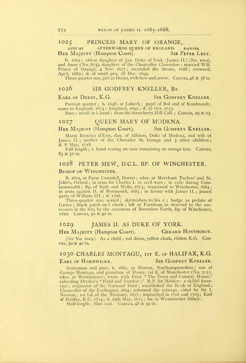 1025 PRINCESS MARY OF ORANGE, LENT BY AFTERWARDS QUEEN OF ENGLAND. PAINTHR. Her Majesty (Hampton Court). Sir Peter Lely. B. 1662; eldest daughter of Jas. Duke of York (James II.) (No. 1019), and Anne (No. 873), daughter of the Chancellor Clarendon ; married Will. Prince of Orange, 4 Nov. 1677; ascended the throne, 1688 ; crowned, April, 1689 ; d. of small pox, 28 Dec. 1694. Three-quarter size, girl as Diana, with bow and arrow. Canvas, 48 X 38 in. 1026 SIR GODFREY KNELLER, Br. Earl of Derby, K.G. Sir Godfrey Kneller. Portrait painter ; b. 1648, at Lubeck ; pupil of Bol and of Rembrandt; came to England, 1674; knighted, 1692 ; d. 27 Oct. 1723. Bust; scroll in 1. hand ; from the Strawberry Hill Coll. : Canvas, 29 X 23. 1027 QUEEN MARY OF MODENA. Her Majesty (Hampton Court). Sir Godfrey Kneller. Maria Beatrice d'Este, dau. of Alfonzo, Duke of Modcna, 2nd wife of James II.; mother of the Chevalier St. George and 3 other children; d. 8 May, 1718. Full length ; r. hand resting on vase containing an orange tree. Canvas, 83 X 52 in. 1028 PETER MEW, D.C.L. BP. OF WINCHESTER. Bishop of Winchester. B. 1619, at Purse Cawndell, Dorset; educ. at Merchant Taylors' and St. John's, Oxford ; in arms for Charles I. in civil wars ; in exile during Com- monwealth ; Bp. of Bath and Wells, 1673; translated to Winchester, 1684; in arms against D. of Monmouth, 1685 ; in favour with James II. ; joined party of William III. ; d. 1706. Three-quarter size, seated ; skirmishers to his r. ; badge as prelate of Garter ; black patch on 1. cheek ; left at Farnham, to descend to the suc- cessors in the See, by the executors of Brownlow North, Bp. of Winchester, 1820. Canvas, 50 X 40 in. 1029 JAMES II. AS DUKE OF YORK. Her Majesty (Hampton Court). Gerard Honthorst. {See No. 1019.) As a child ; red dress, yellow cloak, ribbon K.G. Can- vas, 50 X 40 in. 1030 CHARLES MONTAGU, ist E. of HALIFAX, K.G. Earl of Hardwicke. Sir Godfrey Kneller. Statesman and poet; b. 1661, at Horton, Northamptonshire; son of George Montagu, and grandson of Henry, ist E. of Manchester (No. 515); educ. at Westminster; wrote with Prior  The Town and Country Mouse, ridiculing Dryden's  Hind and Panther ; M.P. for Maiden ; a skilful finan- cier ; originator of the National Debt; established the B;.nk of England; Chancellor of the Exchequer, 1694; reformed the coinage, aided by Sir I. Newton; ist Ld. of the Treasury, 1677; impeached in 1701 and 1703; Earl of Halifax, K.G. 1714; d. 19th May, 1715 ; bu. in'Westminster Abbey. tlalf-length ; blue coat. Canvas, 48 x 39 in.
